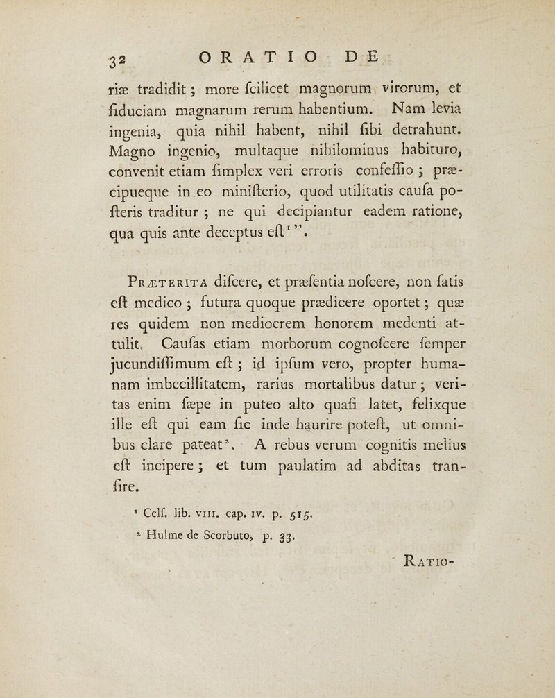 rix tradidit; more fcilicet magnorum virorum, et fiduciam magnarum rerum habentium. Nam levia ingenia, quia nihil habent, nihil fibi detrahunt. Magno ingenio, multaque nihilominus habituro, convenit etiam fimplex veri erroris confeilio ; prte- cipueque in eo minifterio, quod utilitatis caufa po¬ lleris traditur ; ne qui decipiantur eadem ratione, _--r' qua quis ante deceptus eft1 Praeterita difcere, et praefentia nofcere, non fatis eft medico j futura quoque prtedicere oportet; qute res quidem non mediocrem honorem medenti at¬ tulit, Caufas etiam morborum cognofcere femper jucundiftimum eft ; id ipfum vero, propter huma¬ nam imbecillitatem, rarius mortalibus datur; veri¬ tas enim fiepe in puteo alto quafi latet, felixque ille eft qui eam fic inde haurire poteft, ut omni¬ bus clare pateat2. A rebus verum cognitis melius eft incipere; et tum paulatim ad abditas tran- fire. 1 Celf. lib. viii. cap. iv. p, 515. 2 Hulme de Scorbuto, p. 33, Ratio-