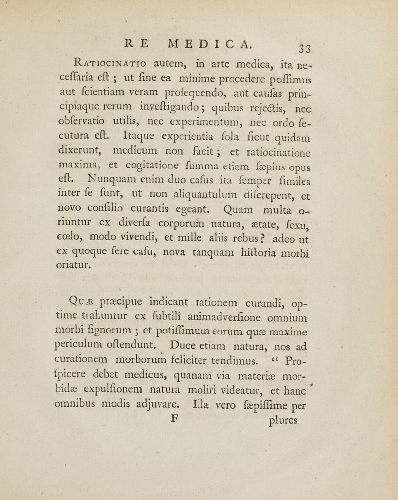 Ratiocinatio autem, in arte medica, ita ne- ceflaria eft ; ut fine ea minime procedere pofiimus aut fcientiam veram profequendo, aut caulas prin¬ cipiaque rerum inveftigando; quibus rejedis, nec obfervatio utilis, nec experimentum, nec ordo fe- cutura eft. Itaque experientia fola ficut quidam dixerunt, medicum non facit; et ratiocinatione maxima, et cogitatione fumma etiam faepius opus eft. Nunquam enim duo callis ita femper fimiles inter fe funt, ut non aliquantulum difcrepent, et novo confilio curantis egeant. Quam multa o- riuntur ex diverfa corporum natura, retate, fexu, coelo, modo vivendi, et mille aliis rebus ? adeo ut ex quoque fere cafu, nova tanquam hiftoria morbi oriatur. ♦ ✓ • * . ' QuaE praecipue indicant rationem curandi, op¬ time trahuntur ex fuhtili animadverfione omnium morbi lignorum ; et potiiiimuin eorum quae maxime periculum obtendunt. Duce etiam natura, nos ad # * ' curationem morborum feliciter tendimus. “ Pro- fpicere debet medicus, quanam via materia; mor¬ bida; expulfionem natura moliri videatur, et hanc * omnibus modis adjuvare. Illa vero faepiffime per F plures