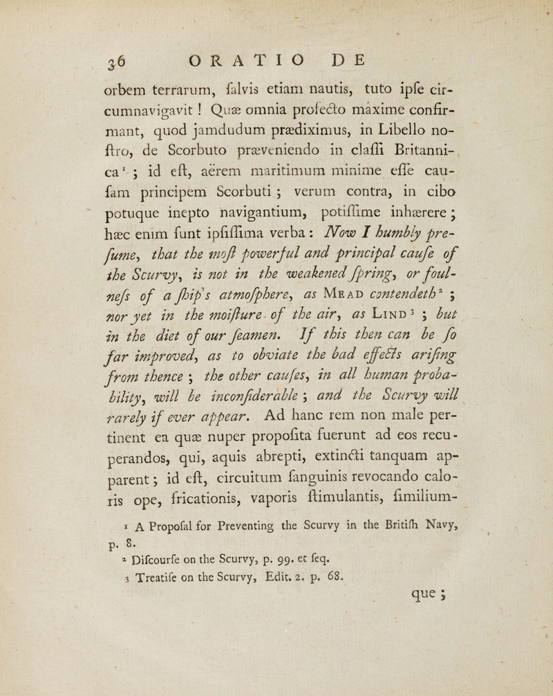 orbem terrarum, ialvis etiam nautis, tuto ipfe cir¬ cumnavigavit ! Quae omnia proledo maxime confir¬ mant, quod jamdudum praediximus, in Libello no- firo, de Scorbuto proveniendo in claffi Britanni¬ ca1 ; id eft, aerem maritimum minime efie cau- fam principem Scorbuti ; verum contra, in cibo potuque inepto navigantium, potifiime inhorere; haec enim funt ipfifiima verba : Now I humbiy pre- jume, that the tnoji powerful and principal caufe of the Scurvy, is not in the voeakened fpring, or foul- nefs of a Jhifs atmofphere, as Me ad cmtendeth2 ; nor yet in the moifture- of the air, as Lind 3 ; hut in the diet of our featnen. Jf this then can he fo far improved, as io obviate the bad effeSis arifmg from thence ; the other caufes^ in ali human proba- bility, will be inconfiderable ; and the Scurvy will rarely if ever appear. Ad hanc rem non male per¬ tinent ea quo nuper propofita fuerunt ad eos recu¬ perandos, qui, aquis abrepti, extindi tanquam ap¬ parent ; id eft, circuitum fanguinis revocando calo¬ ris ope, fricationis, vaporis ftimulantis, iimilium- i A Propofal for Preventing the Scurvy in the Britifh Navy, p. 8. ... a Difcourfe on the Scurvy, p. 99. et feq. 3 Treatife on the Scurvy, Ediu 2. p* 68, que ;