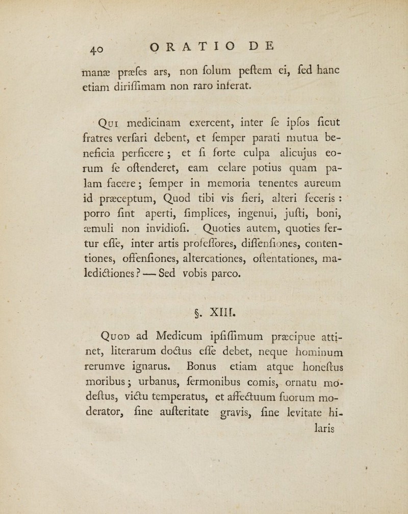 manse praefes ars, non folum peftem ei, fed hanc etiam diriffimam non raro interat. Qui medicinam exercent, inter fe ipfos ficut fratres verfari debent, et femper parati mutua be¬ neficia perficere; et fi forte culpa alicujus eo¬ rum fe oftenderet, eam celare potius quam pa¬ lam facere; femper in memoria tenentes aureum id praeceptum, Quod tibi vis fieri, alteri feceris : porro fint aperti, fimplices, ingenui, jufti, boni, aemuli non invidiofi. Quoties autem, quoties fer¬ tur effe, inter artis proleffores, diffenfiones, conten¬ tiones, offenfiones, altercationes, oftentationes, ma¬ ledictiones ? — Sed vobis parco. §. XII r. Quon ad Medicum ipfifiimum praecipue atti¬ net, literarum dodus efie debet, neque hominum rerumve ignarus. Bonus etiam atque lionefius moribus; urbanus, fermonibus comis, ornatu mo- deftus, victu temperatus, et affeduum fuorum mo¬ derator, fine aufteritate gravis, fine levitate hi¬ laris