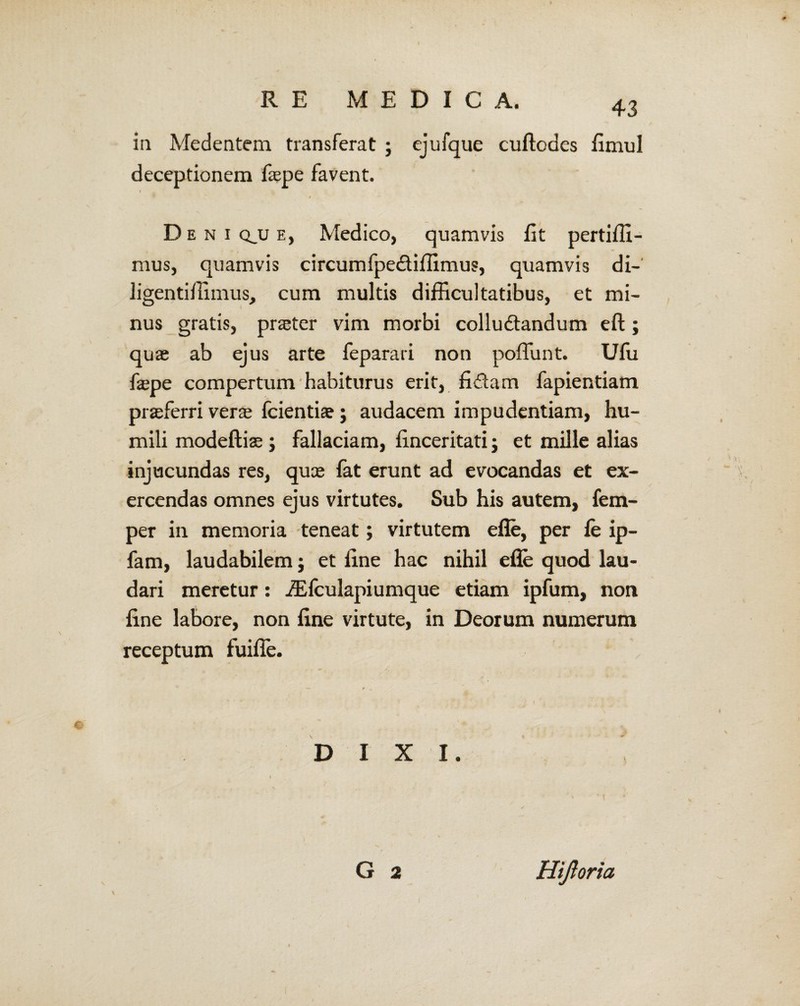 in Medentem transferat ; ejufque cuftodes fimul deceptionem frepe favent. f . K $ Deni qjj e, Medico, quamvis Et pertiffi- mus, quamvis circumfpeCtiffimus, quamvis di- ligentiffimus, cum multis difficultatibus, et mi¬ nus gratis, praeter vim morbi colluctandum eft; quae ab ejus arte feparari non poffunt. Ufu fepe compertum habiturus erit, fidam fapientiam praffierri ver* fcientia?; audacem impudentiam, hu¬ mili modeftiae; fallaciam, finceritati; et mille alias injucundas res, quce fat erunt ad evocandas et ex¬ ercendas omnes ejus virtutes. Sub his autem, fem- per in memoria teneat; virtutem efle, per fe ip- fam, laudabilem; et fine hac nihil efle quod lau¬ dari meretur: iEfculapiumque etiam ipfum, non fine labore, non fine virtute, in Deorum numerum receptum fuifle. DIXI. G 2 Hijloria