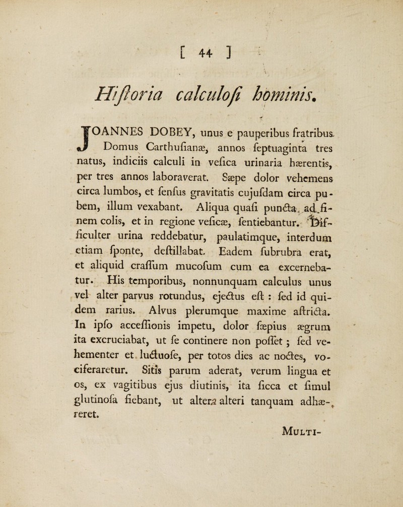 Hiftoria calculofi hominis. JOANNES DOBEY, unus e pauperibus fratribus. Domus Carthufiana;, annos feptuaginta tres natus, indiciis calculi in vefica urinaria haerentis, per tres annos laboraverat. Saepe dolor vehemens circa lumbos, et fenfus gravitatis cujufdam circa pu¬ bem, illum vexabant. Aliqua quali pun&a, ad.fi- nem colis, et in regione veficae, fentiebantur. i>if- ficulter urina reddebatur, paulatimque, interdum etiam fponte, deftillabat. Eadem fubrubra erat, et aliquid craflum mucofum cum ea excerneba¬ tur. His temporibus, nonnunquam calculus unus vel alter parvus rotundus, eje&us eft : fed id qui¬ dem rarius. Alvus plerumque maxime aftri&a. In ipfo acceflionis impetu, dolor faepius aegrum ita excruciabat, ut fe continere non pollet; fed ve¬ hementer et ludluofe, per totos dies ac no£tes, vo¬ ciferaretur. Sitis parum aderat, verum lingua et os, ex vagitibus ejus diutinis, ita licca et limul glutinofa fiebant, ut altera alteri tanquam adhae-t reret. Multi-