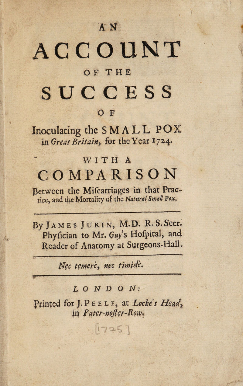 / I AN ACCOUNT O F T H E SUCCESS O F Inoculating the S M A L L POX in Great Britain, for the Year W I T H A COMPARISON jBetween the Mifcarriages in that Prac^ fijDe, and tlie Mortality of the Natural Small Pox. Ey James Jurin, M.D. R.S.Secr. Phyfician to Mr. Guys Hofpital, and Reader of Anatomy at Surgeons-Hall, Mee tfmere, net timide, LONDON: Pointed for J. P E E L E, at Locke's Hend, jq Pater-nojier-Roa^ N I U- ^ gC'! i4' U; W.f ivf;' ■
