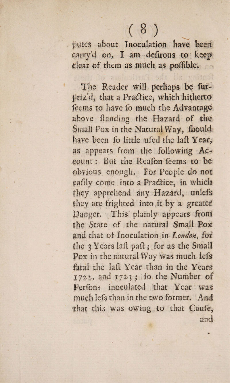 piites about Inoculation have beeti carry’d on, I am deifirous to keep ^lear of them as much as poffible. The Reader will perhaps be fur- priz’d, that a Pra(5tice, which hitherto ihems to have fo much the Advantage above Handing the Hazard of the $mali Pox in the Natural Way, fliould have been fo little ufed the lafl Year,! as appears from the following Ac¬ count: But the Reafon feems to be obvious enough. For People do not cafily come into a Pradice, in which they apprehend any Hazard, unlefs they are frighted into it by a greater Danger. This plainly appears from the State of the natural Small Pox and that of Inoculation \\\ London^ for' the 3 Years lafl; part ; for as the Small Pox in the natural Way was much lefs fatal the iafl Year than in the Years J7X2, and 17^3 ; fo the Number of Perfons inoculated that Y^ear was inuch lefs than in the two former. And that this was owing to that Caufe,^ and