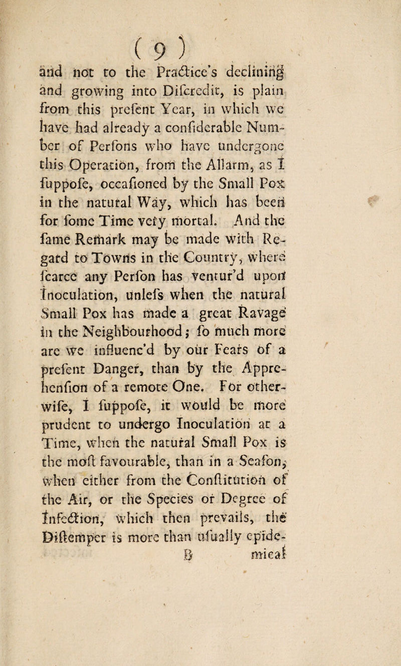 arid not to the Pradice’s declining and growing into Difcredit, is plain from this prefcnt Year, in which we have had already a confiderable Num¬ ber of Perfons who have undergone this Operation, frorli the All arm , as I fuppofe, occafioned by the Small Pok in the natural Way, which has been for fome Time very mortal. And the fame Remark may be made with Re¬ gard to Towns in the Country, where fcarce any Perfon has ventur’d upod tnoculation, unlefs when the natural Small Pox has made a great Ravage' in the Neighbourhood ,• fo 'much more’ are we influenc’d by our Feats of a prefent Danger, than by the Appre- hcnfion of a remote One. For other- wife, i fuppofe, ic would be more prudent to undergo Inoculation at a Time, when the natural Small Pox is the moft favourable, than in a Seafon^ K when either from the ConflitUtion of the Air, or the Species or Degree of infedion, which then prevails, the Diftemper is more than ufually epide-