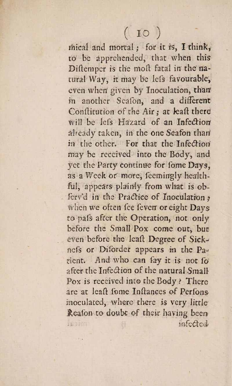 itiicaf ^nd mortal; for it fs, I think, to' be apprehended, that when this Diftemper is the 1110(1 fatal in the na¬ tural Way, it may be lefs favourable, even when given by Inoculation, than in another Seafon, and a different Conffitution of the Air; at kaff there will be lefs Hazard of an Infcd:iorr already taken, in the one Seafon than in the ocher. For that the Infed'ion may be received into the Body, and yet the Party continue for fome Days, as a Week of more, feemingly health¬ ful, appears plainly from what is ob- ferv’d in the Pradrice of Inoculation ; when we often fee feverr or eight Days CO pafs after the Operation, not only before the Small Pox come out, but even before the leaft Degree of Sick-^ nefs or Diforder appears in the Pa*^ dent. And who can fay it is not fo' after the Iirfe(ftion of the natural Small Pox is received into the Body ? There are at leaft fome Inftanees of Perfons inoculated, where there is very little Realbn to doubt of their having beeri iafobted