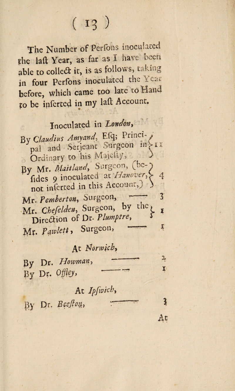The Number of Perfons inoGulsccd the laft Year, as far as I have been able to Gollcdl it, is as follows, taksog in four Perfons inoculated the Year before, which came too late to Hand to be ijiferted in niy lall Account. Inoculated in London, Claudius Amy and, Efq; PrinctY pal and Serjeant Surgeon mbii , Ordinary to his Majeft}’, -) By Mr. Maitland, Surgeon, (be-^ fides 9 inoculated at Hanover,'^ 4 not inferred in this Account,) &gt; Mr. Femherton, Surgeon, 3 Mr. Chefelden, Surgeon, by the, ^ Direction of Dr- Plumftre, J Mr. PaivkUy Surgeon, —^ ,i Morwicb^ ^__ 2 By Dr. By Dr. Offlej, • “ ^