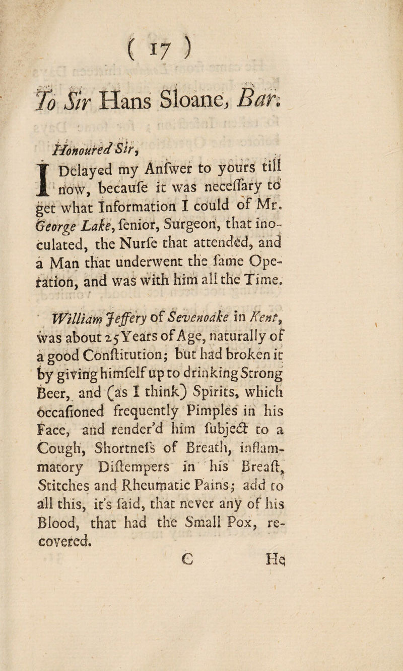 fo Sir Hans Sloane, Sah Honoured Sir t I Delayed my Anfwer to yours till ' n'ow, becaufe it was neceflary to get what Information I cdiild of Mr. George Lake., fenior, Surgeon, that ino¬ culated, the Nurfe that attended, and a Man that underwent the fame Ope- tation, and was with him all the Time, y ■ William Jeffery of Sevenoake in Kent, was about z5Years of Age, naturally of a good Conftitution; but had broken it by giving himfelf up to drinking Strong Beer, arid (as I think) Spirits, which dccafioned frequently Pimples in his Face, and render’d him fubjed: to a Cough, Shortnefs of Bfeatli, inflam¬ matory Diftempers in' his' Breaft, Stitches and Rheumatic Pains 5 add to all this, it’s laid, that never any of his Blood, that had the Small Pox, re¬ covered. He e