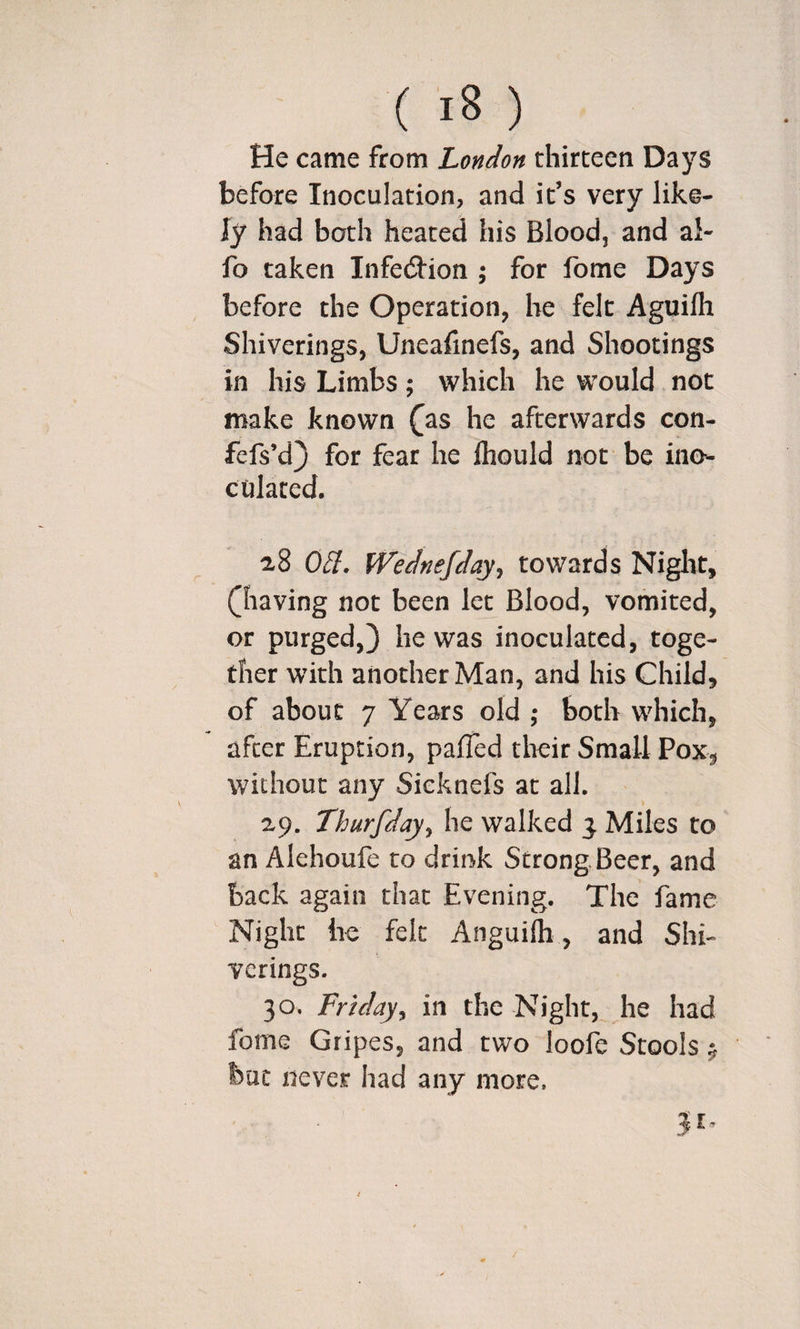 He came from London thirteen Days before Inoculation, and it’s very like¬ ly had both heated his Blood, and al- fo taken Infedlion ; for fome Days before the Operation, be felt Aguifh Shiverings, Uneafinefs, and Shootings in his Limbs; which he would not make known ^as he afterwards con- fefs’d} for fear he Ihould not be ino¬ culated. 28 0£i. Wednefday^ towards Niglit, ([having not been let Blood, vomited, or purged,) he was inoculated, toge¬ ther with another Man, and his Child, of about 7 Years old ; both which, after Eruption, pafTed their Small Pox, without any Sieknefs at all. 29. Thurfday^ he walked 3. Miles to an Alehoufe to drink Strong Beer, and back again that Evening. The fame Night lie felt Anguilh, and Shi¬ verings. 30. Friday^ in the Night, he had fome Gripes, and two loofe Stools ^ but never had any more.