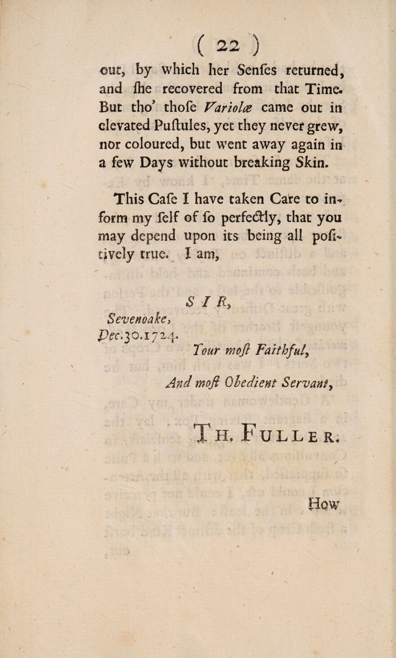 out, by which her Senfes returned, and Ihe recovered from that Time. But tho’ thofe Variolcs came out in elevated Puftules, yet they never grew, nor coloured, but went away again in a few Days without breaking Skin. This Cafe I have taken Care to in- form my felf of fo perfecSHy, that you may depend upon its being all pofi« tively true. I am, f SIR, Sevenoake, Tour tnojl Faithful, And mofi Obedient Servant, T H, F U L L E R; I