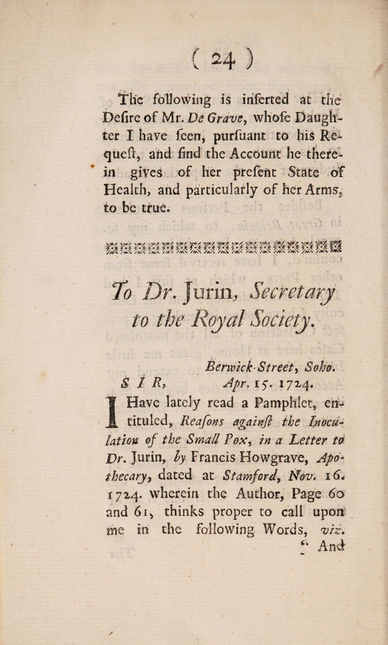 Tlic following is inferted a£ die i)efirc of Mr. Lie Grave^ wliofe Daugh¬ ter I have feerr, purfuant to his Re- queft, and find the Account he there¬ in gives of her prefetic State .of Health, and particulatly of her Arms^ to be true. Beri^ick-Street^ Soho. SIR? 15'. 17x4. IHave lately read a Pamphlet, en- tituled, Reafons againjl the Inocu¬ lation of the Small Pox^ in d Letter to Dr. Jurin, hy Francis Howgrave, Jpd^ thecarjf dated at Stamford^ Mov. 16. 1724. wherein the Author, Page 60 and 61, thinks proper to call upon' me in the following Words, viz. Anti-