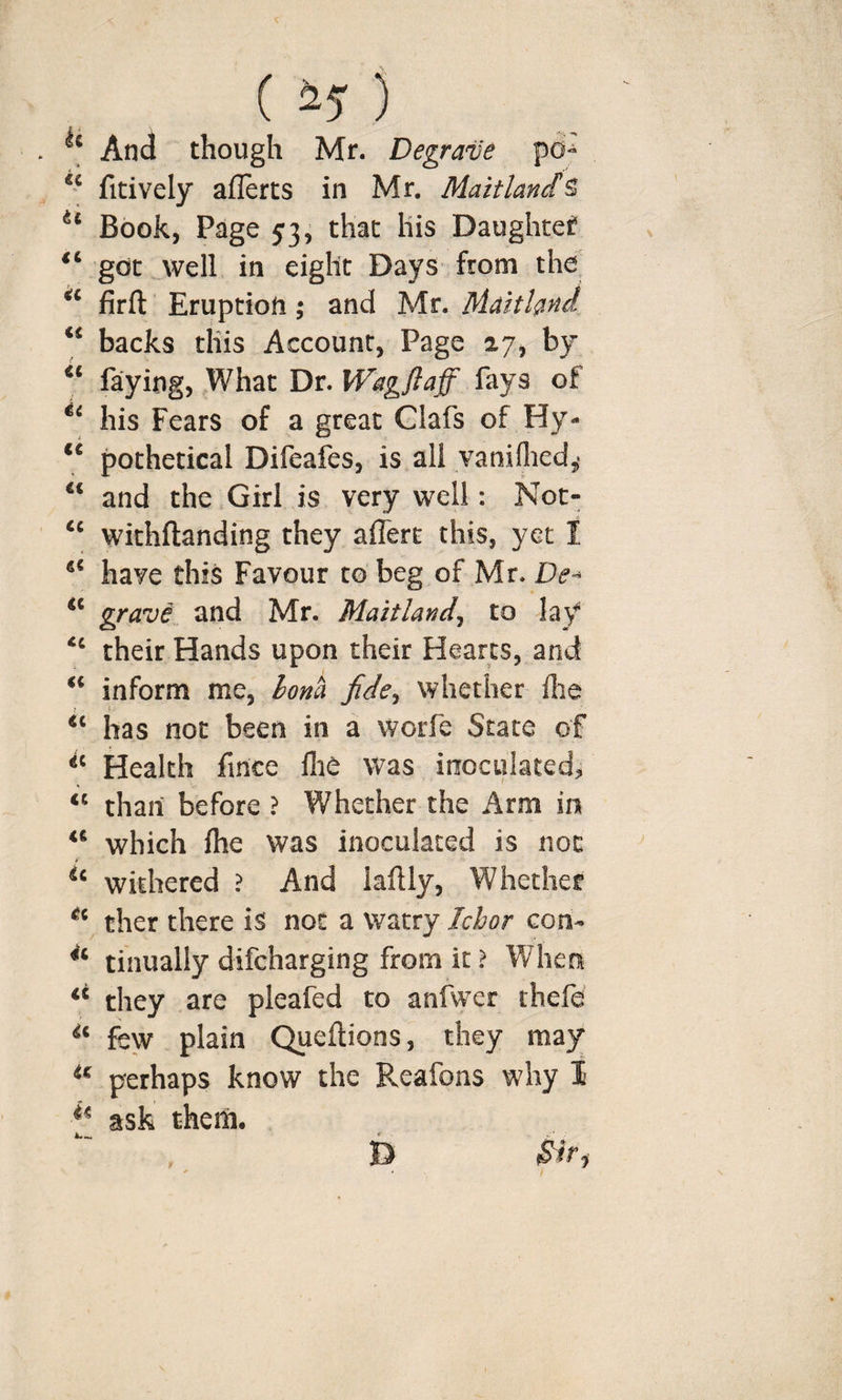 ( ) And though Mr. Degrave pd- fitively aflerts in Mr. Maitland^ Book, Page 53j that liis Daughter got well in eight Days from the firfl: Eruption; and Mr. Maitland backs this Account, Page 27, by faying. What Dr. Wagflaff fays of his Fears of a great Clafs of Hy- pothetical Difeafes, is all yaniflied,* and the Girl is very well: Noc- ‘‘ withftanding they afferc this, yet I have this Favour to beg of Mr. De^ grave and Mr. Maitland^ to lay ‘‘ their Hands upon their Hearts, and inform me, Iona jide^ whether Ihe i- “ has not been in a worfe State of Health fince flie was inoculated, “ than before ? Whether the Arm in “ which file was inoculated is not withered ? And laftly, Whether ther there is not a watry Ic/jor con- tinually difcharging from it ? When ‘‘ they are pleafed to anfwer thefe few plain Queftions, they ma}r “ perhaps know the Reafons why I f* ask them. .