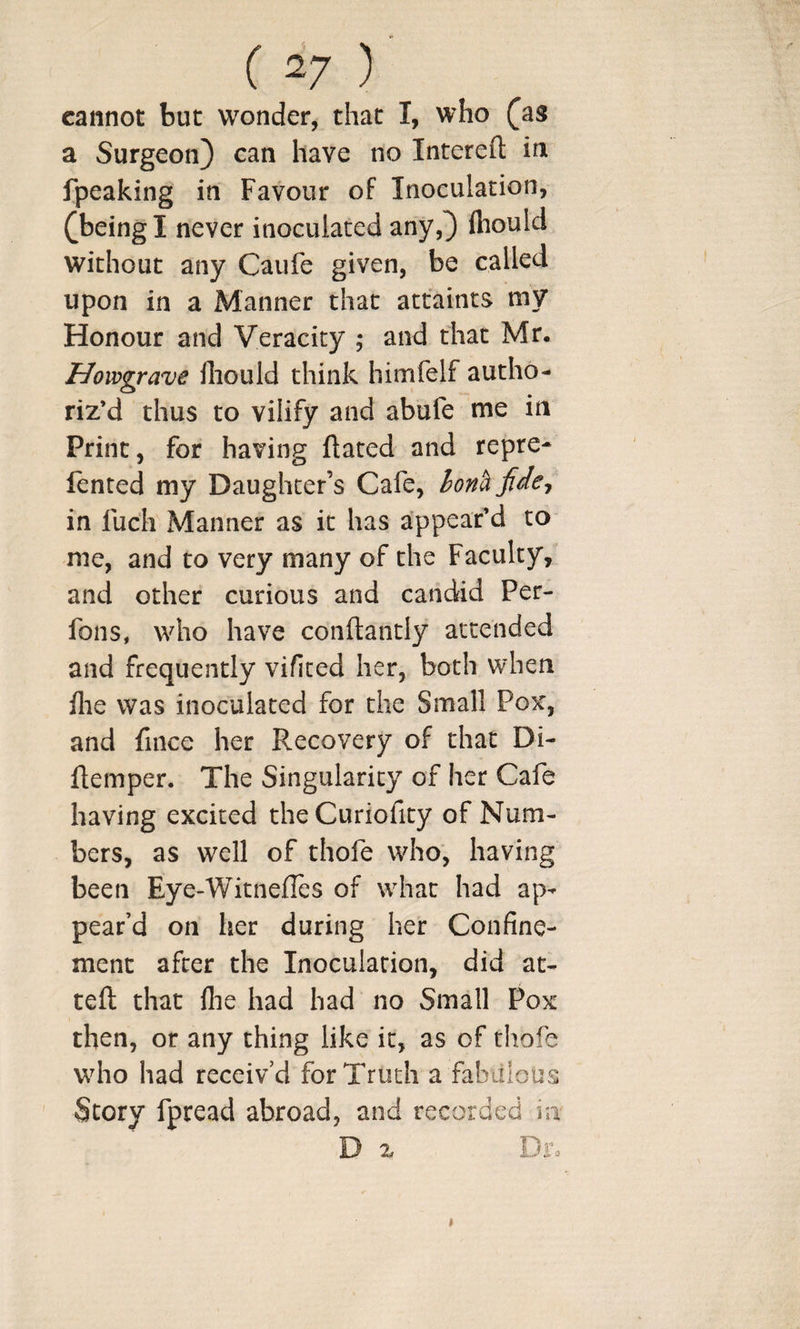 cannot but wonder, that I, who ^as a Surgeon} can have no Interefl: in fpeaking in Favour of Inoculation, ^beingl never inoculated any,} fliould without any Caufe given, be called upon in a Manner that attaints my Honour and Veracity ; and that Mr. Howgrave lliould think himfelf autho¬ riz’d thus to vilify and abufe me in Print, for having ftated and repre- fented my Daughter’s Cafe, honh fide^ in fuch Manner as it has appear’d to me, and to very many of the Faculty, and other curious and candid Per- fons, who have conftantly attended and frequently vifited her, both when flie was inoculated for the Small Pox, and fince her Recovery of that Di- ftemper. The Singularity of her Cafe having excited theCuriofity of Num¬ bers, as well of thofe who, having been Eye-WitnelTes of what had ap¬ pear’d on her during her Confine¬ ment after the Inoculation, did at- teft that file had had no Small Pox then, or any thing like it, as of thofe who had receiv’d for Truth a fabitlous Story fpread abroad, and recorded in D % Di%