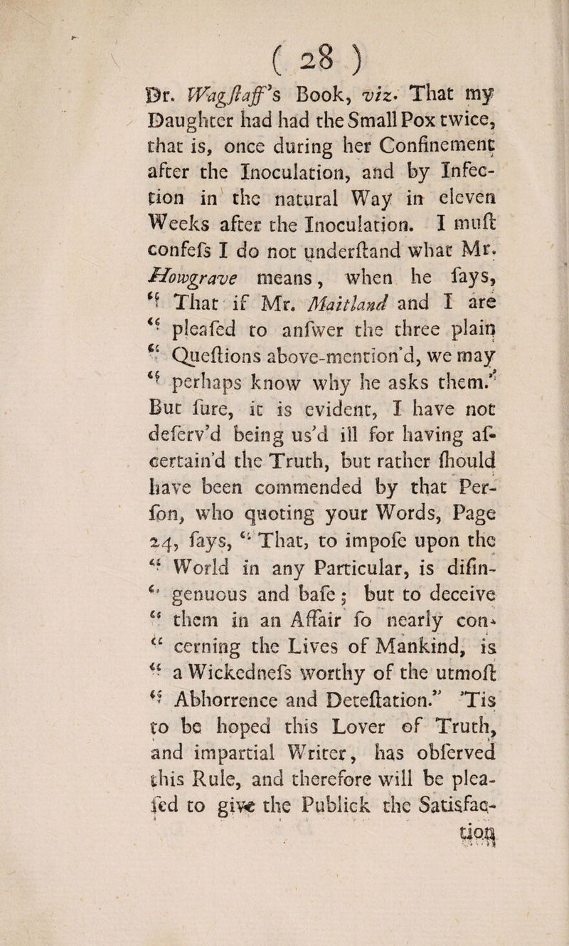 Dr. Wagjlaff^s Book, vtz^ That my Daughter had had the Small Pox twice, that is, once during her Confinement after the Inoculation, and by Infec¬ tion in the natural Way in eleven Weeks after the Inoculation. I muft confefs I do not underftand what Mr. Hovograve means, when he fays. That if Mr, Maitland and I are pleafed ro anfwer the three plain Qiieftions above-mentioif d, we may perhaps know why he asks them.*^ But fure, it is evident, I have not deferv’d being us'd ill for having af- certain’d the Truth, but rather fiiould have been commended by that Per- fpn, who quoting your Words, Page 24, fays, That, to impofe upon the World in any Particular, is difin- genuous and bafe; but to deceive them ill an Affair fo nearly con^ cerning the Lives of Mankind, is a Wickednefs worthy of the utmofl Abhorrence and Deteftation/' 'Tis to be hoped this Lover of Truth, and impartial Writer, has obferved this Rule, and therefore will be plea- led to give the Pubiick the Satisfaq-