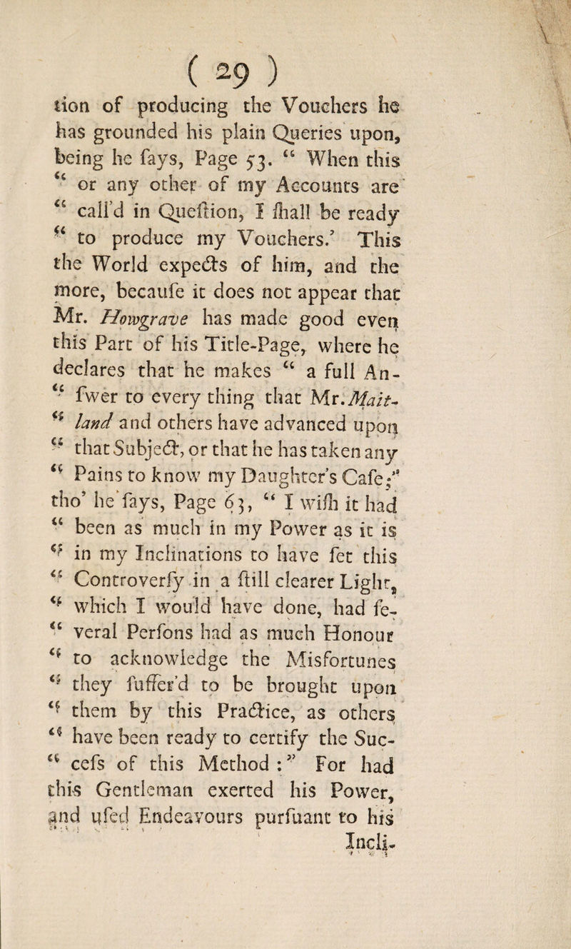 lion of producing the Vouchers he has grounded his plain Queries upon, being he fays, Page 5:3. When this ‘‘ or any ocher of my Accounts are’ call’d in Queftion, I lliall be ready to produce my Vouchers/ This the World expects of him, and the more, becaufe it does not appear that Mr. Howgrave has made good even this Part of his Title-Page, where he declares that he makes a full An- fwer to every thing that yii.Maiu land and others have advanced upon that Subjedt, or that he has taken any Pains to know my Daughter s Cafe/' tho’ heYays, Page 63, ‘‘I wifli it had ‘‘ been as much in my Power as it is in my Inclinations to have fet this Controverfy in a ftili clearer Light, which I would have done, had fe- veral Perfons had as much Honour to acknowledge the Misfortunes they fuffer’d to be brought upon them by this Pradice, as others have been ready to certify the Suc- cefs of this Method;’’ For had this Gentleman exerted his Power, and ufed Endeavours purfuanc to his InciL