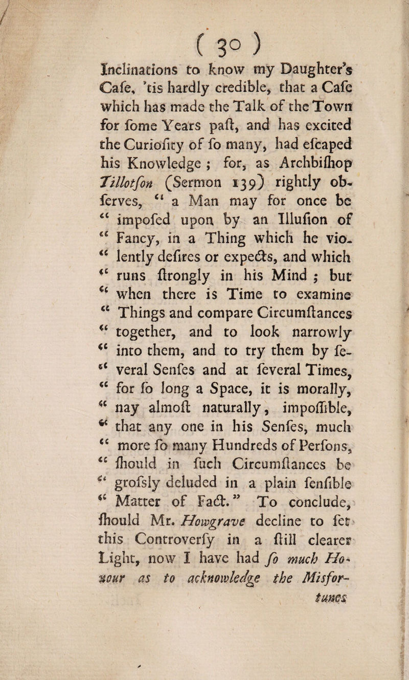 ( 3° ) Inclinadons to know my Daughter s Cafe, \is hardly credible, that a Cafe which has made the Talk of the Town for fome Years paft, and has excited the Curioficy of fo many, had efcaped his Knowledge ; for, as Archbilhop Tillotfon (Sermon 139) rightly ob- ferves, “ a Man may for once be impofed upon by an Illufion of Fancy, in a Thing which he vio- lently defires or expedls, and which runs ftrongly in his Mind ; but when there is Time to examine Things and compare Circumftances together, and to look narrowly into them, and to try them by fe- veral Senfes and at feveral Times, for fo long a Space, it is morally, nay almofl: naturally, impoffible, ^ that any one in his Senfes, much more fo many Hundreds of Perfons, fiiould in fuch Circumftances be grofsiy deluded in a plain fenfible Matter of Fadb. ” To conclude, ftiould Mr. Howgrave decline to fet this Controverfy in a ftill clearer Light, now I have had fo much mur as to acknowledge the Misfor- turns.