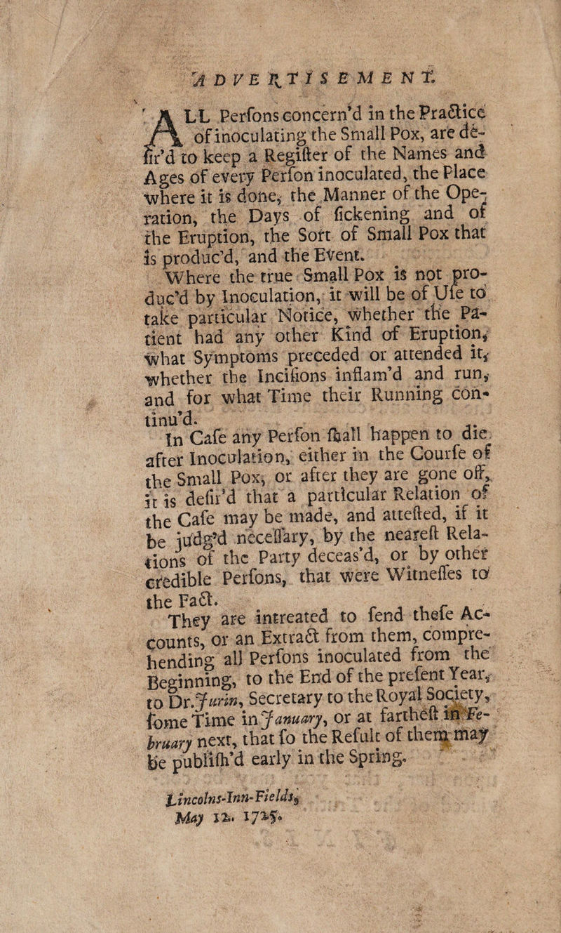 LL Perfons concern^ in thePraaicc . a. of inoculating the Small Pox, are de- hr’d to keep a Regifter of the Names and Ages of every Perfon inoculated, the Place •where it is done, the Manner of the Ope¬ ration, the Days of fickening and of the Eruption, the Sott of Small Pox that is produc’d, and the Event. Where the true Small Pox is not pro¬ duc’d by Inoculation, it will be of Ufe to take particular Notice, whether tHe Pa¬ tient had any other Kind of Eruption,' what Symptoms preceded or attended it, •whether the Incifions inflam’d and run, and for what Time their Running con¬ tinu’d. In Cafe any Perfon fijall happen to die after Inoculation, either in the Courfe of the Small Pox, or after they are gone off, it is defil’d that a particular Relation of the Cafe may be made, and attefted, if it be iildg’d neceffary, by the neared Rela¬ tions of the Party deceas’d, or by other credible Perfons, that were Witneffes id the Fa£t. r j u r a They are intreated to lend thele Ac¬ counts, or an Extract from them, compre¬ hending all Perfons inoculated from the Beginning, to the End of the prefent Year, to Dr 7«n», Secretary to the Royal Society, fome Time in January, or at farthdft rWe- bruary next, that fo the Refult of then* may be publifh’d early in the Spring. tincohs-Inn-Bields, May li- lya'f*