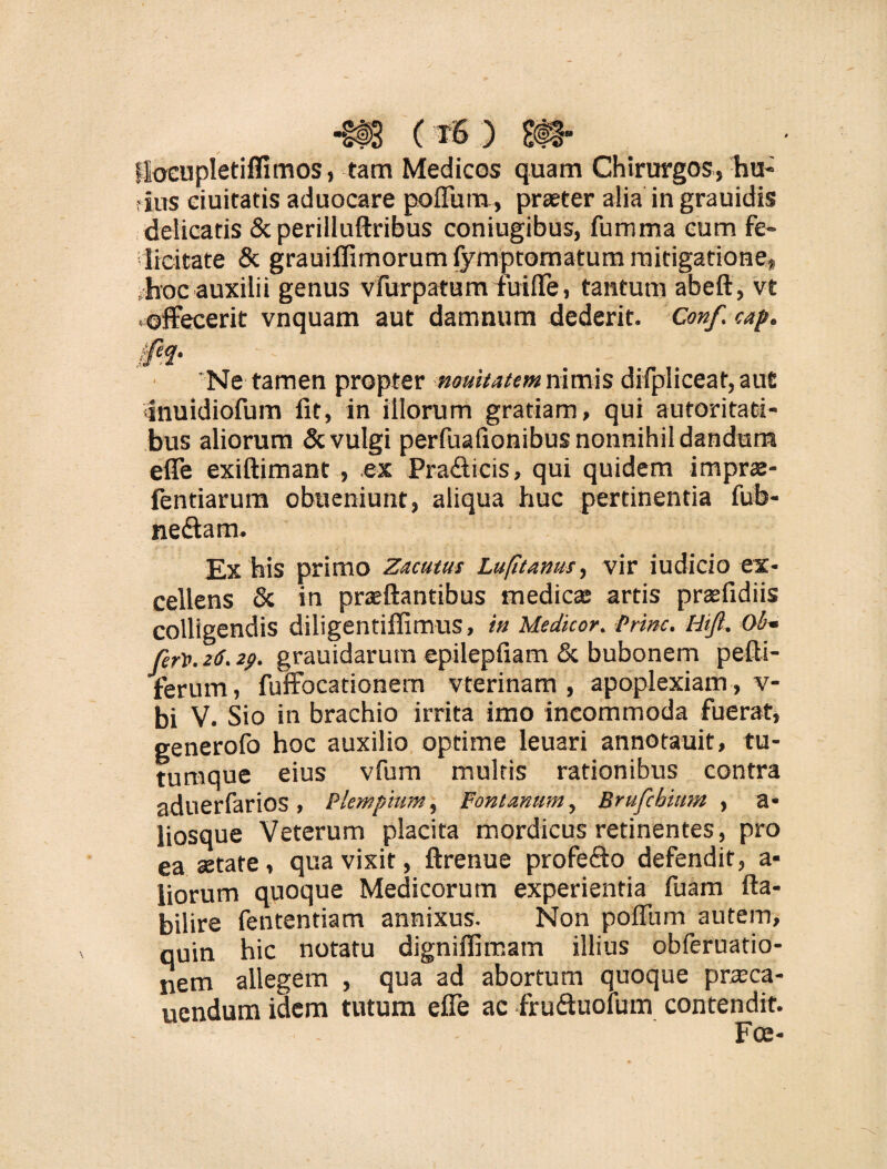 Hocupletiflxmos, tam Medicos quam Chirurgos, hu¬ ius ciuitatis aduocare poffum, praeter alia in grauidis delicatis &perilluftribus coniugibus, fumma cum fe¬ licitate & grauilfimorumfymptomatum mitigatione, .hoc auxilii genus vfurpatum fuiffe, tantum abeft, ve ^offecerit vnquam aut damnum dederit. Conf. cap. i 'Ne tamen propter nouitatem nimis difpliceat, aufi •inuidiofum fit, in illorum gratiam, qui autoritati- bus aliorum & vulgi perfuafionibus nonnihil dandum effe exiftimant, ex Pra&icis, qui quidem imprae- fentiarum obueniunt, aliqua huc pertinentia fub- ne£tam. Ex his primo Zacutus Lufitanus, vir iudicio ex* cellens & in praeftantibus medica; artis prsfidiis colligendis diligentifiimus, ia Medicor. Prine. Hifi,. Ob~ fer*. 2(5.29. grauidariun epilepfiam & bubonem pefli- ferum, fuffocationem vterinam , apoplexiam , v- bi V. Sio in brachio irrita imo incommoda fuerat, generofo hoc auxilio optime leuari annotauit, tu¬ tumque eius vfum multis rationibus contra aduerfarios , Piem pium, Fontanum, Brufcbium , a- liosque Veterum placita mordicus retinentes, pro ea setate, qua vixit, ftrenue profe&o defendit, a- liorum quoque Medicorum experientia fuam fta- bilire fententiam annixus. Non poffum autem, quin hic notatu digniffimam illius obferuatio- nem allegem , qua ad abortum quoque prteca- uendum idem tutum effe ac fruftuolum contendit.