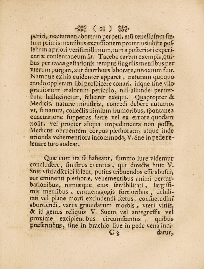 periri, nec tamen abortum perpeti, etfi tenellulum fce* tum primis menfibusexcuflionem promtiusfubfre pofr fe tum a priori verifimillirnum,tum apofteriori experi¬ entia; cotifentaneum fit. Taceboearum exemplabili¬ bus per toimn geftationis tempus lingulis menfibus per vterum purgari, aut diarrhoeis laborare,innoxium fuit. Namque ex his euidenter apparet, naturam quoquo modo oppIetam fibi profpicere conari, idque fine vllo grauiorum malorum periculo, nifi aliunde pertur¬ bata halluci netur, feliciter exequi-. Quapropter 8c Medicis, natur® miniftris, concedi debere autumo, vt, fi natura,colle&is nimium humoribus, Ipontanea euacuatione fuppetias ferre vel ex errore quodam nolit, ve! propter aliqua impedimenta non poilit, Medicus obruentem corpus plethoram, atque inde oriunda vehementiora incommoda, V. Sne in pedere- leuare tuto audeat. Qu® cum ita fe habeant, futnmo iure videmur concludere, finiftros eventus, qui dire&e huic V. Snis vfui adfcribi folent, potius tribuendos efieabufui', aut eminenti plerhorae, vehementibus animi pertur¬ bationibus, nimi®que eius fenfibilitati , largiffi- mis menfibus , e mmen agogis fortioribus , debili¬ tari vel plane morti excludendi, fcetus, confuetudini abortiendivariis grauidarum morbis,, vteri vitiis, & id genus reliquis V. Suem vel antegreffis vel proxime excipientibus circumflandis ,, quibus fraefendbus, fiue in brachio fiue in pede vena inci- C j datur*