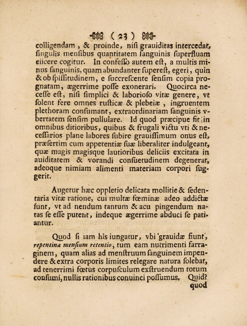 colligendam , & proinde, nifi grauiditas intercedat fitiguiis menfibus quantitatem {anguinis fuperfluam eiicere cogitur. In confeflb autem eft, a multis mi¬ nus {anguinis, quam abundanter fupereft, egeri, quin &obfpillitudinem, e fuccrefcente fenfim copia pro¬ gnatam, aegerrime pofle exonerari. Quocirca ne¬ ce fTe eft, nili fimplici & laboriofo vitae genere, vt folent fere omnes rufticae & plebeiae , ingruentem plethoram confumant, extraordinariam fanguinis v- bertatem fenfim pullulare. Id quod praecipue fitjin omnibus ditioribus, quibus & frugali vi<ftu vti &ne- ceflarios plane labores fubire grauiflimum onus eft, praefertim cum appetentiae fuae liberaliter indulgeant, quae magis magisque lautioribus deliciis excitata in auiditatem & vorandi conluetudinem degenerar, adeoque nimiam alimenti materiam corpori fug- gerit. Augetur haec opplefio delicata mollitie & feden- taria vitae ratione, cui multae foeminae adeo addidtae funt, vtad nendum tantum &acu pingendum na¬ tas fe efle putent, indeque tegerrime abduci fe pati¬ antur. Quod fi tam his iungatur, vbi 'grauidae fiunt', repentina menfium retentio, tum eam nutrimenti farra¬ ginem, quam alias ad menftruum {anguinem impen¬ dere & extra corporis limites relegare natura folebat, ad tenerrimi foetus corpufculum exftruendum totum confutui, nullis rationibus conuinci poflumus, Quid?