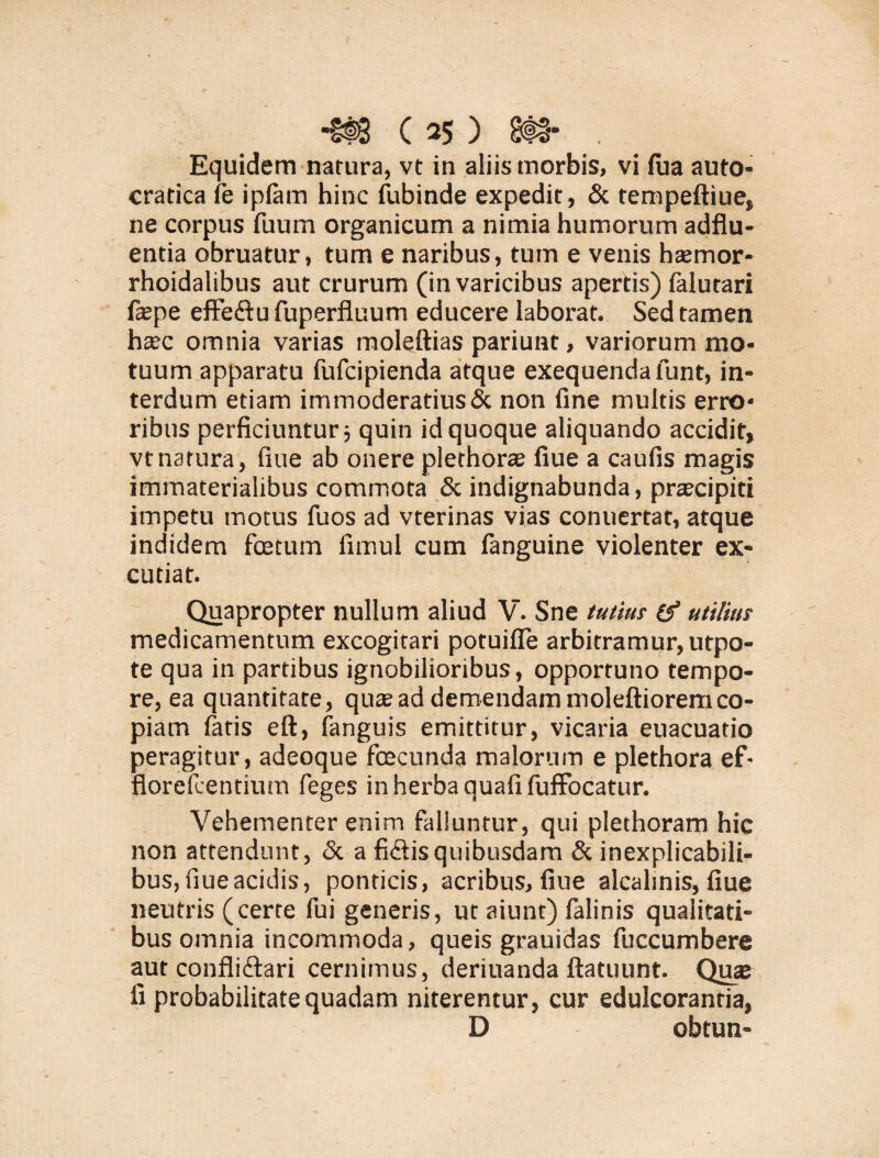 Equidem natura, vt in aliis morbis, vi fua auto- cratica fe ipfam hinc fubinde expedit, & tempeftiue, ne corpus fuum organicum a nimia humorum adflu- entia obruatur, tum e naribus, tum e venis hsemor- rhoidalibus aut crurum (in varicibus apertis) falutari ftepe effe&u fuperfluum educere laborat. Sed tamen haec omnia varias moleftias pariunt, variorum mo¬ tuum apparatu fufcipienda atque exequendafunt, in¬ terdum etiam immoderatius & non fine multis erro¬ ribus perficiuntur j quin id quoque aliquando accidit, vt natura, fiue ab onere plethorae fiue a caufis magis immaterialibus commota & indignabunda, praecipiti impetu motus fuos ad vterinas vias conuertat, atque indidem fcetum fimul cum fanguine violenter ex¬ cutiat. Quapropter nullum aliud V. Sne tutius (f utilius medicamentum excogitari potuifle arbitramur, utpo- te qua in partibus ignobilioribus, opportuno tempo¬ re, ea quantitate, qute ad demendam moleftioremco¬ piam fatis eft, fanguis emittitur, vicaria euacuatio peragitur, adeoque foecunda malorum e plethora ef- fiorefcentium feges in herba quafi fuffocatur. Vehementer enim falluntur, qui plethoram hic non attendunt, & a fidtisquibusdam & inexplicabili¬ bus, fiue acidis, ponticis, acribus, fiue alcalinis, fiue neutris (cerre fui generis, ut aiunt) falinis qualitati¬ bus omnia incommoda, queis grauidas fuccumbere aut conflidfari cernimus, deriuanda ftatuunt. Quje fi probabilitate quadam niterentur, cur edulcoranria, D obtun-
