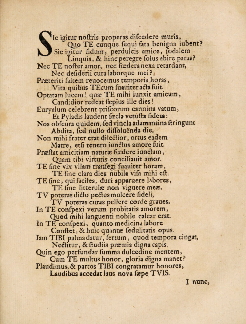 Sic igitur noftris properas difcedere muris. Quo TE cunque fequi fata benigna iubent? Sic igitur fidum, perdulcis amice, fodalem Linquis, & hinc peregre folus abire paras? Nec TE nofter amor, nec foedera nexa retardant, Nec defiderii cura laborque mei ? Praeteriti faltcm reuocemus temporis horas, Vita quibus TEcum fuauiter adta fuit. Optatam lucem! quae TE mihi iunxit amicum, Candidior redeat fepius ille dies! Euryalum celebrent prifcorum carmina vatutn. Et Pyladis laudent fecla vetufta fideca: Nos obfcura quidem, fed vincla adamantina ftringunt Abdita, fed nullo diflbluenda die. Non mihi frater erat dile<5iior, ortus eadem Matre, etfi tenero iun<5tus amore fuit» Prseftat amicitiam naturae foedere junctam, Quam tibi virtutis conciliauit amor. TE fine vix vltarrr tranfegi fuauiter horam, TE fine clara dies nubila vifa mihi eft. TE fine, qui faciles, duri apparuere labores, TE fine litterulae non viguere meae. TV poteras diito pedtusmulcere fideli, TV poteras curas pellere corde graues. In TE conlpexi verum probitatis amorem, Quod mihi languenti nobile calcar erat. In TE confpexi, quanto medicina labore Conflet, & huic quantae fedulitatis opus. Iam TIBI palma datur, fertum, quod tempora cingat, Nectitur, &ftudiis praemia digna capis. Quin ego perfundar fumma dulcedine mentem, Cum TE multus honor, gloria digna manet? Plaudimus, & partosTIBI congratamur honores, Laudibus accedat laus nova fepe TVIS» I nunc*