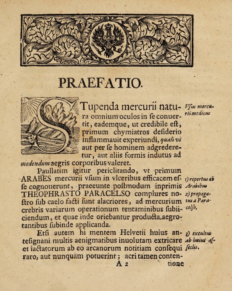 PRAEFATIO. mercurii natu¬ ra orrmiurri oculos in fe conuer- tit, eademque, ut credibile eft, primum chymiatros defiderio inflammauit experiundi, quali vi aut per le hominem adgredere- tur, aut aliis formis indutus ad medendum aegris corporibus valeret. Paullatim igitur periclitando, vt primum ARABES mercurii vfum in vlceribus efficacem ef- fe cognouerunt, praeeunte poftmodum inprimis THEOPHRASTO PARACELSO complures no- ftro fub caelo fa£ti funt alacriores, ad mercurium crebris variarum operationum tentaminibus fubii- Vfus merete- rii mediem' 1) repertus ais Arabibus 2) propaga¬ tus a Para- celfi. ciendum , et quae inde oriebantur produ<£la.aegrO” tantibus fubinde applicanda. Etfi autem hi mentem Helvetii huius an- }) exculm tefignani multis aenigmatibus inuolutam extricare ab huiutjtf et iadlatorum ab eo arcanorum notitiam confequi fiMj* raro, aut nunquam potuerint; acri tamen conten-