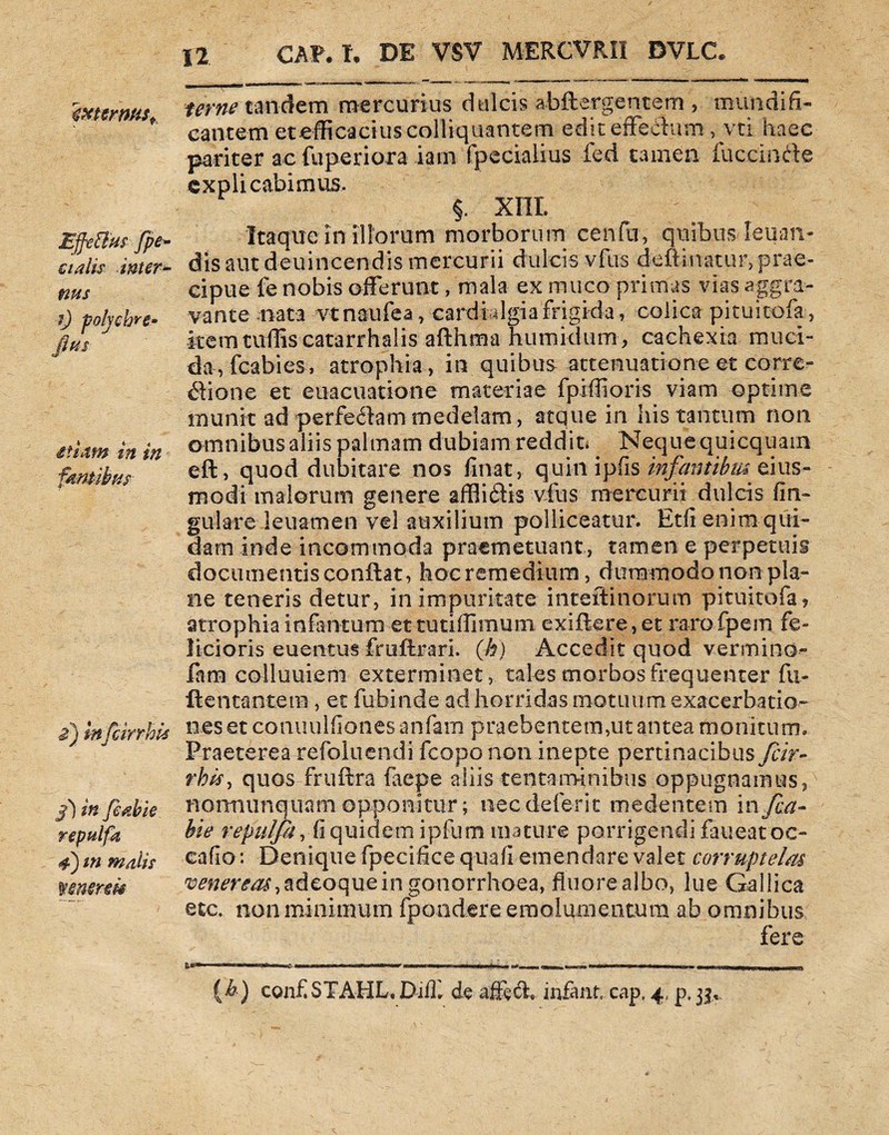 %XtcrMSf Effetius fpe- cialis inter- nus t) polychre- fius etiam in in famibus £) infcirrhis ff) in feabie repulfa 4) m malis mnerm 12. CAP. t. DE VSV MERCVRII DVLC. ume tandem mercurius dulcis abftergentem , mundifi- cantem etefficaciuscolliquantem edit effectum, vti haec pariter ac fuperiora iatn fpecialius fed tamen fuccinfte explicabimus. §. XIII. Itaque in iliorum morborum cenfu, quibus-Ieuan- dis aut deuincendis mercurii dulcis vfus deftinatur,prae¬ cipue fe nobis offerunt, mala ex muco primas vias aggra¬ vante nata vtnaufea, cardidgiafrigida, colica pituitofa, kemtuffiscatarrhalis aflhma numidum, cachexia muci¬ da, fcabies, atrophia, in quibus attenuatione et corre¬ gione et euacuatione materiae fpiffioris viam optime munit ad perfedlammedelam, atque in ilis tantum non omnibus aliis palmam dubiam reddit* Neque quicquam e-ft, quod dubitare nos Unat, quin ipfis infantibus eius- modi malorum genere afflidlis vfus mercurii dulcis lin¬ gulare leuamen vel auxilium polliceatur. Etfi enim qui¬ dam inde incommoda praemetuant , tamen e perpetuis documentis conflat, hoc remedium, dummodo non pla¬ ne teneris detur, in impuritate inteftinbrum pituitofa? atrophia infamum et tutiffimum exiflere, et raro fpem fe¬ licioris euentus fruflrari. (h) Accedit quod vermino- iara colluuiem exterminet, tales morbos frequenter fu- ftentantem, et fubin.de ad horridas motuum exacerbatio¬ nes e t co nu u 1 fion es a n fa m p raeb e me m ,u t antea m o ni t u m. Praeterea refqluendi fcoponon. inepte pertinacibus fcir- rhis, quos fruflra faepe aliis tentaminibus oppugnamus, normunquamopponitur; necdeferit medentem infea- bie repulja, fi quidem ipfum mature porrigendi faueatoc- cafio: Denique fpecifice quali emendare valet corruptelas venereas, adeoquein gonorrhoea, fluore albo, lue Gallica etc. non minimum fpondere emolumentum ab omnibus fere .... » 1 ■■ ... ... . ~ ....t,—.... r i- — -,i .i n (A) confSTAHL, Di(L de affeffe infant cap, 4, p. 33,