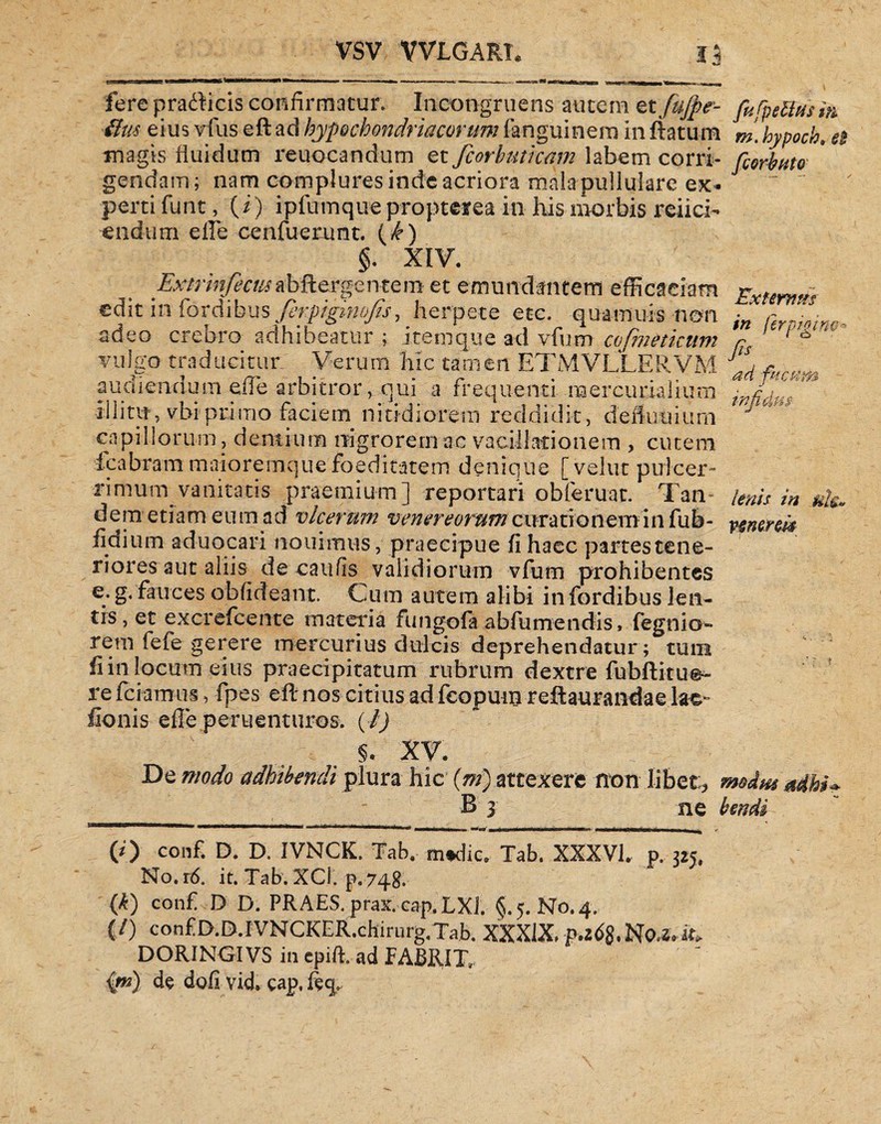 VSV WLGART. fere pradticis confirmatur» Incongruens autem et fujfte- ftm eius vfus eft ad hypochondriacorum fanguinem in ftatum magis fluidum reuocandum et fcorhuticam labem corri¬ gendam; nam complures inde acriora mala pullulare ex¬ perti funt, (i) ipfumque propterea in his morbis reiici- eiidum efie cenfuerunt. (^) §. XIV. ■Ext-r infecus a bfterge nt e m et emundantem efficaciam edit in fordibus ferpigniofis, herpete etc. quamuis non adeo crebro adhibeatur ; item que ad vfum cofmeticum vulgo traducitur Verum hic tamen ETMVLLERVM audiendum efFe arbitror> qui a frequenti m er curialium Illitu*, vbi primo faciem nitidiorem reddidit, defluuium capillorum, dentium nigrorem ac vacillationem , cutem fcafaram maioremque foeditatem denique [velut puicer- rimum vanitatis praemium] reportari obferuat. Tan¬ dem etiam eum ad vlcerum Venereorum curationemin fub- fidium aduocari nouimus, praecipue fi haec partes tene¬ riores aut aliis de catifis validiorum vfum prohibentes e. g. fauces obfideant. Cum autem alibi in fordibus len¬ tis, et excrefcente materia fungofa abfumendis, fegnio- rem fefe gerere mercurius dulcis deprehendatur; tum fi in locum eius praecipitatum rubrum dextre fubftitue- re fciamus, fpes eft nos citius ad fcopum reflaurandae lac» fionis efFe peruenturos. (i) s. XV. De modo adhibendi plura hic (m) attexere non libet;., ' B 3 ne (0 conf. D. D. IVNCK. Tab. m#dicr Tab. XXX’VI, p. 325, No.r6. it. Tab. XC1. p. 748. (k) conf D D. PRAES. prax. cap.LXl. §.5. No. 4. (/) confD.D.IVNCKER.chirnrg.Tab, XXXlX,p.z6$.No^it. DORINGIVS in cpift. ad FABRIT, {*#) de dofivid. cap.ftq» fufpellas in m.hypoch. ei fcorbuto Externus in fer p hi no-- fis ad fucum infdus lenis in uh« venenis