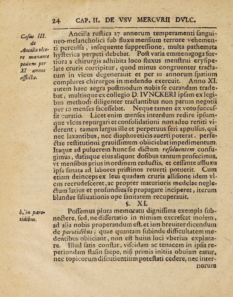 Cajus 111\ de Ancilla vice¬ re manante fidum per XI annos ajjh l i a« b.tn paro- tidibus. 24 CAP.II. DE VSY MERCVRII DVtC* Ancilla ruftica 27 annorum temperamenti fangui- neo-melancholici fub fluxu menfmm terrore vehemen¬ ti perculfa , infequente fuppreflione, multa pathemata hyfterica perpeti debebat, Poft varia emmenagoga for¬ tiora a chirurgis adhibita ioco fluxus menftrui eryfipe- late cruris corripitur, quod minus congruenter trana¬ tum in vicus degenerauit et per 10 annorum fpatium complures chirurgos in medendo exercuit. Anno XI. autem haec aegra poftmodum nobisfe curandam trade* bat, multisque ex collegio D. IVNCKERI ipfarn ex legi¬ bus methodi diligenter tranantibus non parum negotii per io menfes faceflebat. Neque tamen ex voto fuccef» iit curatio. Licet enim menfes interdum redire ipfuni- que vicus repurgari et confolidationi non adeo reniti vi¬ derent ; tamen largus ille et perpetuus feri appulfus,qui nec laxantibus, nec diaphoreticisauerti poterat, perfe¬ rae reftitutioni grauiflimum obiiciebat impedimentum. Itaque ad puluerem hunc fle di<ftum refoluentsm confu¬ gimus, datisque eius aliquot dofibus tantum profecimus, vt menfibus prius in ordinem reduflis, et ceflante aflluxu ipfa fanata ad labores priftinos reuerti potuerit. Cum etiam deinceps ex leui quadam cruris allifione idem vb cus recrudefceret,ac propter maturioris medelae negle¬ ctum latius et profundius fe propagare inciperet, iterum blandae faliuationis ope fanitatem recuperauit, XI. Pollemus plura memoratu digniflima exempla fub- neilere, fed,nediflertatio in nimiam excrefcat molem, ad alia nobis properandumeft,et iam breui-terdicendum de parotidibus? quae quantam fubinde difficultatem me- dentibus obiiciarit, non eft huius loci vberius explana¬ re. Illud fatis conflat, vifeidara ac tenacem in ipfis re- periundam ftafm faepe, nifi primis initiis obuiam eacur, nec topicorumdifcutientiumpoteftati cedere, nec inter¬ norum