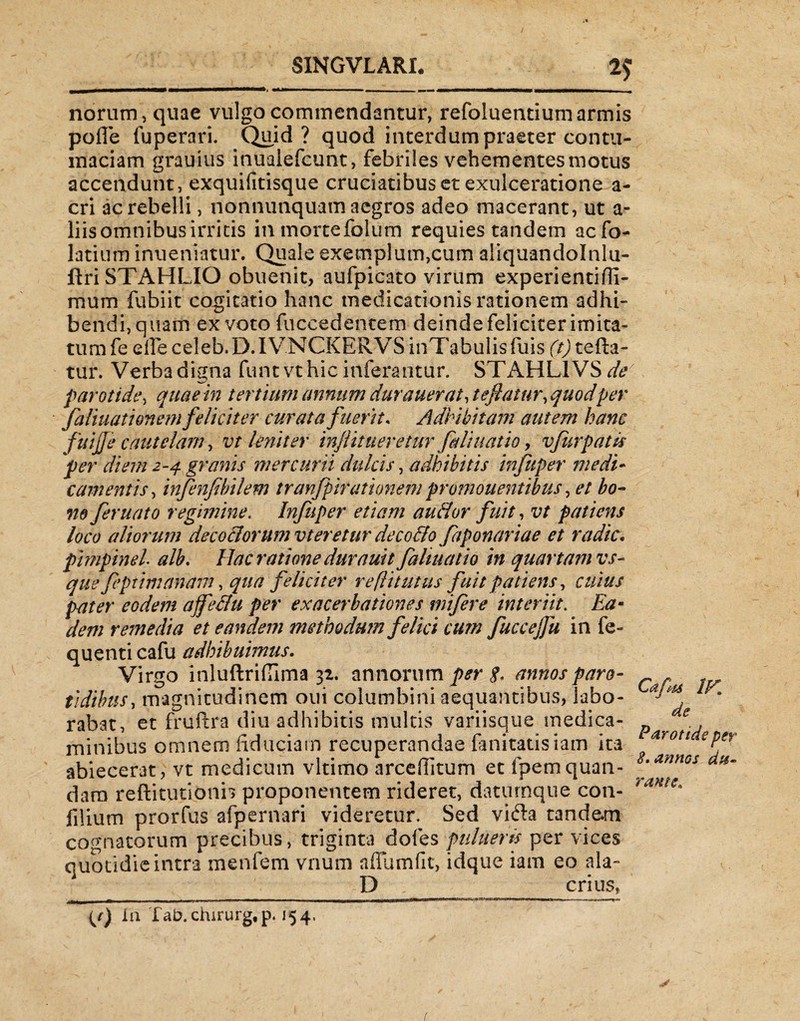 norum, quae vulgo commendantur, refoluentium armis pofle fuperari. Quid? quod interdum praeter contu¬ maciam grauius inualefcunt, febriles vehementes motus accendunt, exquifitisque cruciatibus et exulceratione a- cri ac rebelli, nonnunquam aegros adeo macerant, ut a- liis omnibus irritis in mortefolum requies tandem acfo- latium inueniatur. Quale exemplum,cum aliquandolnlu- ftriSTAHLIO obuenit, aufpicato virum experientifil- mum fubiit cogitatio hanc medicationis rationem adhi¬ bendi, quam ex voto fuccedencem deinde feliciter imita¬ tum fe ede celeb.D.IVNCKERVS inTabulis fuis (t) refla¬ tur. Verbadigna funtvthic inferantur. STAHLIVSdfe parotide, quae in tertium annum durauerat, tefiatur, quodper faliuationem feliciter curata fuerit. Adhibitam autem hanc fuijje cautelam, vt leni ter injlit neretur fedi natio, vfurpatk per diem 2-4 granis mercurii dulcis, adhibitis infuper medi¬ camentis, infenfibilem tranfpitationem promonentibus, et bo¬ ne feruato regimine. Infuper etiam au&or fuit, vt patiens loco aliorum decoctorum vteretur decollo faponariae et radie, pimpinel alb. Hac ratione durnuit faltuatio in quartam vs- que feptimanam, qua feliciter re[li tutus fuit patiens, cuius pater eodem affe&u per exacerbationes mifere interiit. Ea- dem remedia et eandem methodum felici cum fuccejfu in fe- quenti cafu adhibuimus. Virgo inluftriflima 32. annorum per annos paro¬ tidibus, magnitudinem oui columbini aequantibus, labo¬ rabat, et fruftra diu adhibitis multis variisque medica¬ minibus omnem fiduciam recuperandae fanitatisiam ita abiecerat, vt medicum vltimo arcefiitum et fpemquan- dam reflitutionb proponentem rideret, daturnque con- filium prorfus afpernari videretur Sed vifta tandem cognatorum precibus, triginta dofes putueris per vices quotidie intra menfem vnum aflumfit, idque iam eo ala- P _ crius, {/) Ia fab.chirurg, p. 154, Cafu IK de Parotide per 8. annos du¬ rante. /