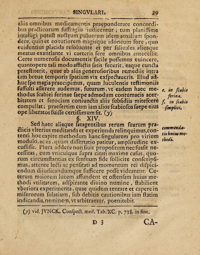 SINGVLARIj 25» -'— ' n ■  1 *■'■■■* — ■ ■—■- - m*^m nuiMrnai ‘iimu j.<  > > ■ -• aliis omnibus medicamentis praeponderare concordi¬ bus pradicorum fuffragiis -iudicentur ; tum planiffime intelligi poteft noftrum puluerem idem auxilium fpon- dere, quin et eo tutiorem magisque idoneum fore , quo euidentius placida refoluente et per faliuales aliosque meatus exantlante vi caeteris fere omnibus antecellit. Certe numerofis documentis facile pollemus euincere, quantopere tali modo afflictis fatis fecerit, eaque eunda praeftiterit, quae ab aliis generolioribus remediis intra tam breue temporis fpatium vix exfpedaueris. Illud ad¬ huc fpe magis praecipimus, quam luculentis teftimoniis luffulti alferere audemus, futurum,vt-eadem haec me¬ thodus fcabiei ferinae faepe admodum contumacis acer¬ bitatem et ferociam coniundis aliis fubfidiis mitefeere compellat; praefertim cum iamalios fcabiofosfaepe eius ope liberatos fuiffe certiffimum fit. (yj §. XIV. Sed haec aliaque fatagentibus rerum fuarum pra- dicis vlterius meditanda et experiunda relinquimus,con¬ tenti hoc capite methodum hanc lingularem pro virium modulo, ac ea, quam diiTertatio patitur, amplitudine ex- cuffiiTe. Plura addere non fiuit propofitnmnecfuafit ne- ceffitas, cum vnicuique fupra citati maxime cafus, quo¬ rum circumdandas ex fenfiium fide follicite confcripli- mus, attente ledi ac penlitati ad momentum rei difpici- endum diiudicandumque fufficere polfe videantur. Ce¬ terum maiorem lucem affundent et oftenfam huius me¬ thodi vtilitatem, adfpirante diuino numine, ftabilient vberiora experimenta, quae quidem tentare et capere in miferorum folatium, fub debitis cautionibus iam ftatim indicandis, neminem, vt arbitramur, poenitebit. (j) vid. JVNCK, Conlped. med. Tab.XC. p. 738« in fine. d 3 CA- - - V - \ » . / . '  : - ■ e, in fcabie ferina, f, in feabk (impii ct. commenda* tiohtiimm*» thodi.