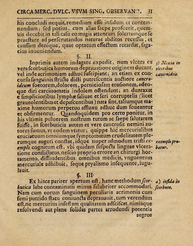 his concludi nequit>retpedium efie infidum et contem¬ nendum; fed potius, cum alias faepe profuerit,quem- uis decebit in talicafu eo magis attentum folertemquefe praeftare adperfcrutandos naturae abditos recelTus,et cauflam denique, quae optatum effedlum retardat,Taga¬ cius inueniendam. §. II. Inprimis autem indagare expedit, num vlcera ex 3) Noxia in vera fcorbutica humorum deprauatione originem ducant, Seribus - vel inde acrimoniam adhuc fufcipiant; an etiam ex con- cammdm, curfufenguinisftridle di£li putrefcentis ausiore emero- ideum foetorem,doloremrperniciofam erofionem,adeo- que diri carcinomatis indolem oftendant; an duntaxat e fimplicioribus lymphae faliuae et feri corruptelis ('licet graueolentibuset depafcentibus) nata fint,taliumque ma¬ xime humorum perpetuo affiuxu adhuc dum foueantur et obfirmentur. Quandoquidem pro certo ponitur, in his vltimis puluerem noftrum tutum ac faepe falutarem fliifle, in fcorbuticis autem et vere cancrofis nemini au- tores fumus, vt eodem vtatur; quippe hic mercurialibus cruciatuum omniumque fymptomatum crudelitatem ple¬ rumque augeri conflat, idque nuper admodum trifili- exempkpro- emplo cognitum eft, vbi quidam fufpe&a linguae vlcera- batnr. tione confii6latus,nefcio proprio errore an chirurgi hor¬ tamento, diflliadentibus omnibus medicis, vnguentum mercuriale adhibuit, fequeptyalismo infequente,iugu- lauit. §. III- Ex hisce pariter apertum eft , hanc methodumy?or- 4) infida in hitica labe contaminatis minus falubriter accommodari, fiorbnto. Nam cum eorum fanguinem peculiaris acrimonia cum femi putrido (latu coniundla deprauauit, tum verendum eft,ne mercurius infeftam qualitatem adfcifeat, nimiaque refol vendi aut plane folidss partes arrodendi potentia aegros