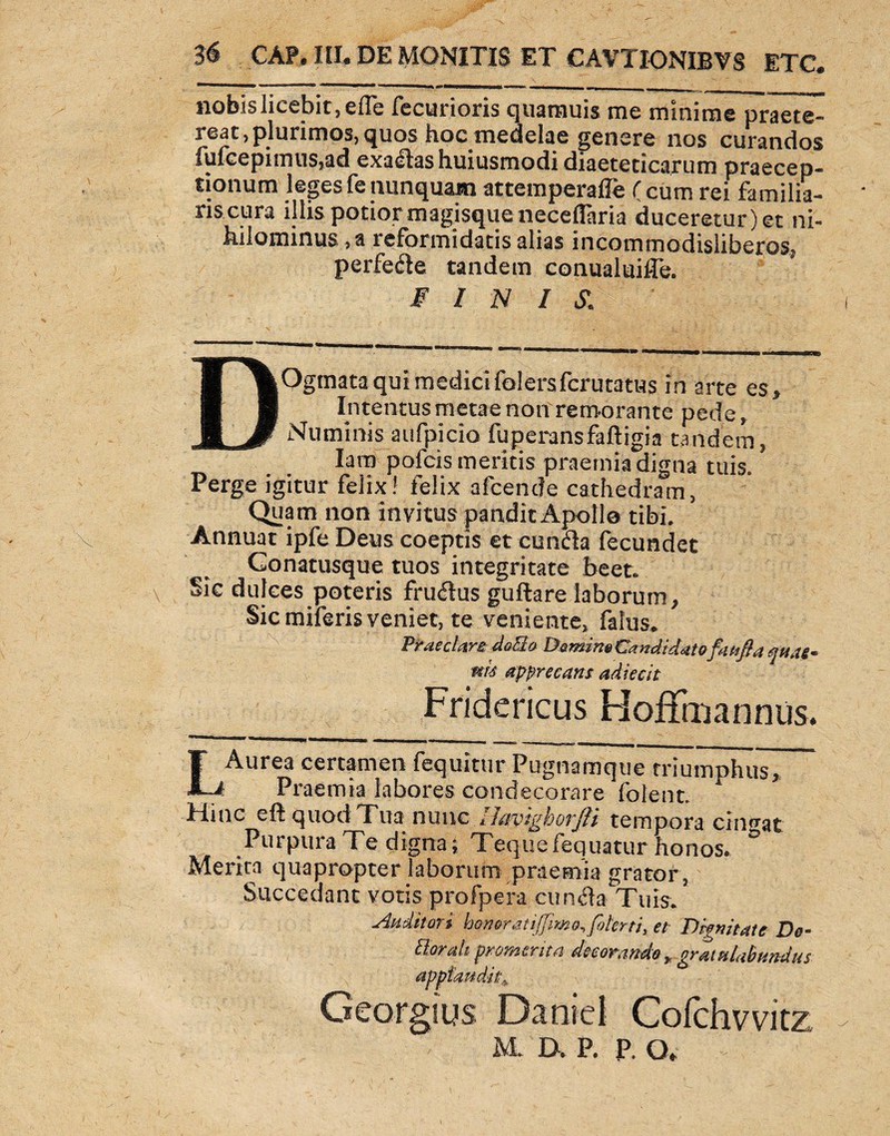 nobis licebit, efle fecurioris quamuis me minime praete¬ reat, plurimos, quos hoc medelae genere nos curandos fufcepimus,ad exadashuiusmodi diaeteticarum praecep¬ tionum leges fe nunquam attemperafle ( cum rei familia- riscura illis potior magisque neceflaria duceretur)et ni¬ hilominus , a reformidatis alias incommodisliberos, perfede tandem conualuiffe. FINIS,: DOgmata qui medici folersfcrutatus in arte es. Intentus metae non remorante pede, Numinis aufpicio fuperansfaftigia tandem, lara pofcis meritis praemia digna tuis. Perge igitur felix! felix albende cathedram, Quam non invitus pandit Apollo tibi. Annuat ipfe Deus coeptis et eunda fecundet Conatusque tuos integritate beet. Sic dulces poteris frudus guftare laborum, Sic miferis veniet, te veniente, faiiis* Praeclari doBo Demino Candidatofan fi a qua§* m<s apprecatu adiecit _ Fridericus Hofffoanniis. LAurea certamen fequitur Pugnamque triumphuTT ..f Praemia labores condecorare folent. A Hinc efl quod Tua nunc Havighorjli tempora cingat Purpura Te digna; Tequefequatur honos* Merita quapropter laborum praemia grator , Succedant votis profpera eunda Tuis. Auditori bfneratijfmo,foterri} et Dignitate De- ttorah promerita decorando * gratulabundus apptaudk^ Georgius Daniel Cofchvvitz M. D» P. P. o.