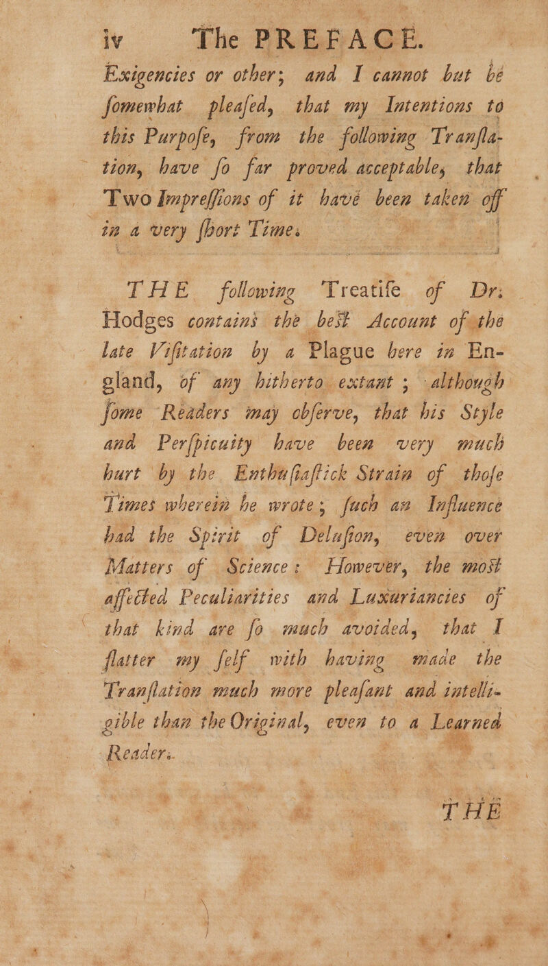 Exigencies or other; and 1 cannot but be fomewhat pleafed, that my Intentions to this Purpofe, from the following Tr anfla- tion, have fo far proved acceptable, that Two Impreffions of it have been taken at i a ay fbort Tepes lg THE following Treatife G.. Ir Hodges contains the best Account of the late Vifitation by a Plague bere in En- gland, of any hitherto extant ; although | Jome “Readers imay obferve, that his Style and Perfpicuity have been very much hurt by the Enthufi aftick Strain of thofe Times wher ‘cin he wrote ; fach ai Influence had the Spirit of Delaf On, even over Matters of Science: - However, the most affected Peculiavities and Lusxuriancies of that kind are fo much avoided, that I flatter my felf with having made the Tranflation much more pleafant and intelli gible than the Original, even to a Learned | ie Readers. . me THE : ean Tae