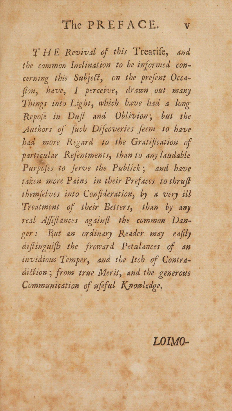 T HE Revival of this Treatife, and the common laclination to be informed con- cerning this Subject, om the prefent Occa- fion, have, I percerve, drawn out many Things into Light, which have had a long Repofe iw Duft and Oblivion; but the Authors of fuch Difcoveries feem to have had more Regard to the Gratification of particular Refentments, than to any laudable Purpofes to ferve the Publick; and have taken move Pains in their Prefaces to thruft themfelves into Confideration, by a very ill Treatment of their Betters, than by any real Affiftances againft the common Daa- ger: But an ordinary Reader may eafily diftinguilb the froward Petulances of an invidious Temper, and the Itch of Contra- aiction , from true Merit, and the generous Communication of ufefal K zowleage.
