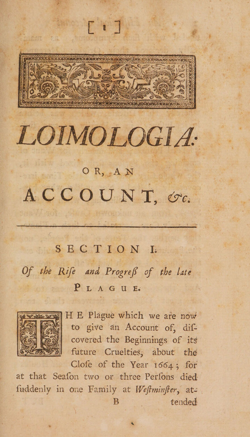 OR,.AN ACCOUNT, e, §EB.G:T LON E Of the Rife and Progrefs of the late Pi neese@ wr; &amp;. | H E Plague which we are now to give an Account of, dift covered the Beginnings of its future Cruelties; about the Clofe of the Year 1664; for at that Seafon two or three Perfons died fuddenly in one Family at [Weftminfter, at- | B tended