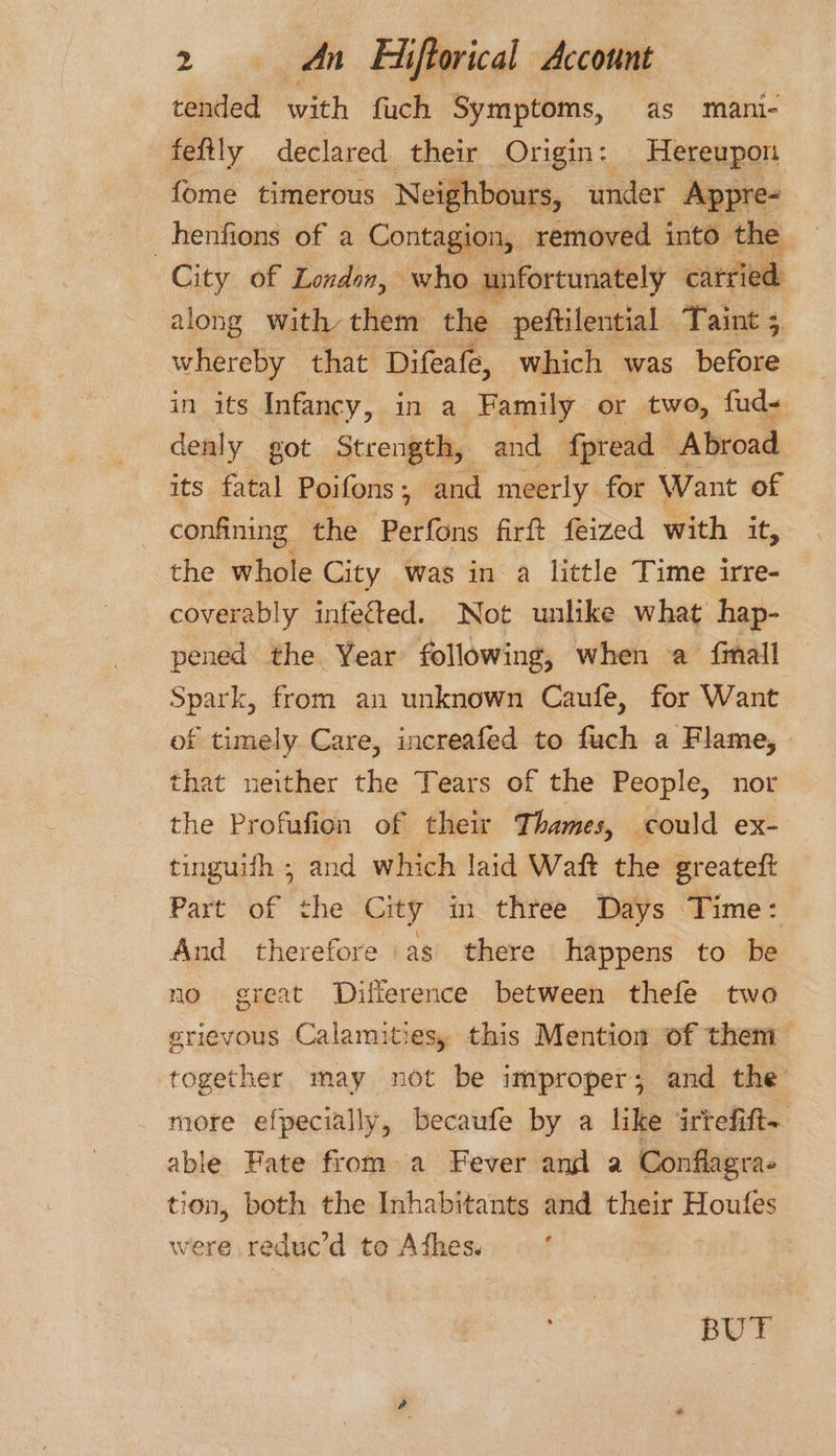 tended with fuch Symptoms, as mani- fefily declared their Origin: Hereupon fome timerous Neighbours, under Appre- | henfions of a Contagion, removed into the City of London, who unfortunately carried along with them the peftilential Taint ; whereby that Difeafe, which was before in its Infancy, in a Family or two, fud- denly got Strength, and fpread Abroad its fatal Poifons; and meerly for Want of confining the ‘pettans firft feized with it, the whole City was in a little Time irre- coverably infected. Not unlike what hap- pened the Year following, when a {fimall Spark, from an unknown Caufe, for Want of timely Care, increafed to fuch a Flame, that neither the Tears of the People, nor the Profufion of their Thames, could ex- tinguifh ; and which laid Waft the greateft Part of the City in three Days Time: And therefore as there happens to be no great Difference between thefe two erievous Calamities, this Mention of them together may not be improper; and the more efpecially, becaufe by a like irtefift- able Fate from a Fever and a Conflagra- tion, both the Inhabitants and their sti: were reduc’d teAdhess * BUT