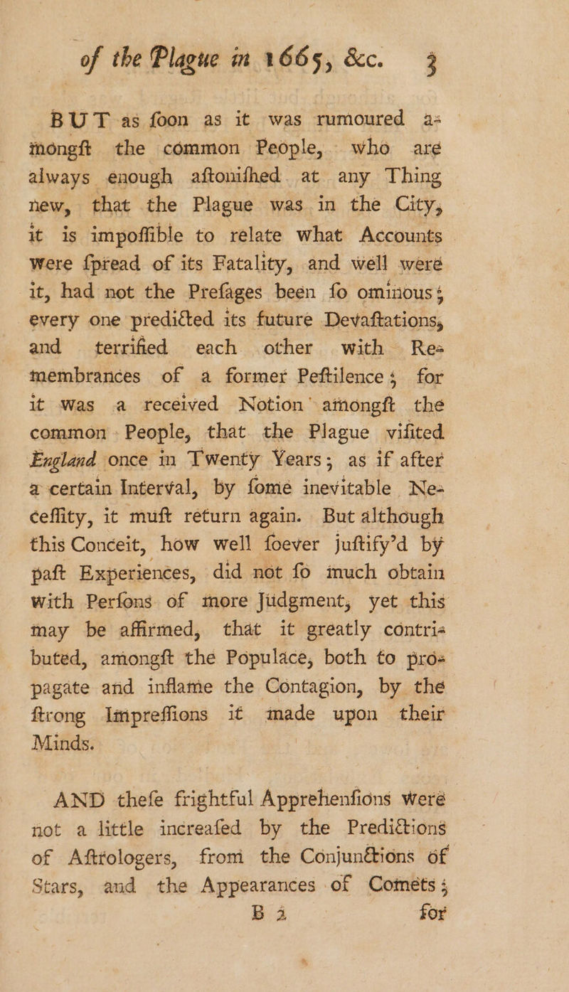 BUT as foon as it was rumoured a: thongft the common People, who aré always enough aftomfhed. at any Thing new, that the Plague was in the City, it is impoffible to relate what Accounts were f{ptead of its Fatality, and well were it, had not the Prefages been fo ominouss every one preditted its future Devaftations, and terrified each other with Rea membrances of a former Peftilence; for it was a received Notion’ athongf the common People, that the Plague vifited England once in Twenty Years; as if after a certain Interval, by fomeé inevitable Ne- ceflity, it muft return again. But although this Conceit, how well foever juftify’d by paft Experiences, did not fo imuch obtain with Perfons of more Jiidgment, yet this may be affirmed, that it greatly contri« buted, amongft the Populace, both to pros pagate and inflame the Contagion, by the ftrong Impreffions it made upon their Minds. AND thefe frightful Apprehenfions were not a little increafed by the Predictions of Afttologers, from the Conjunétions of Stars, and the Appearances of Comets ; Ba for
