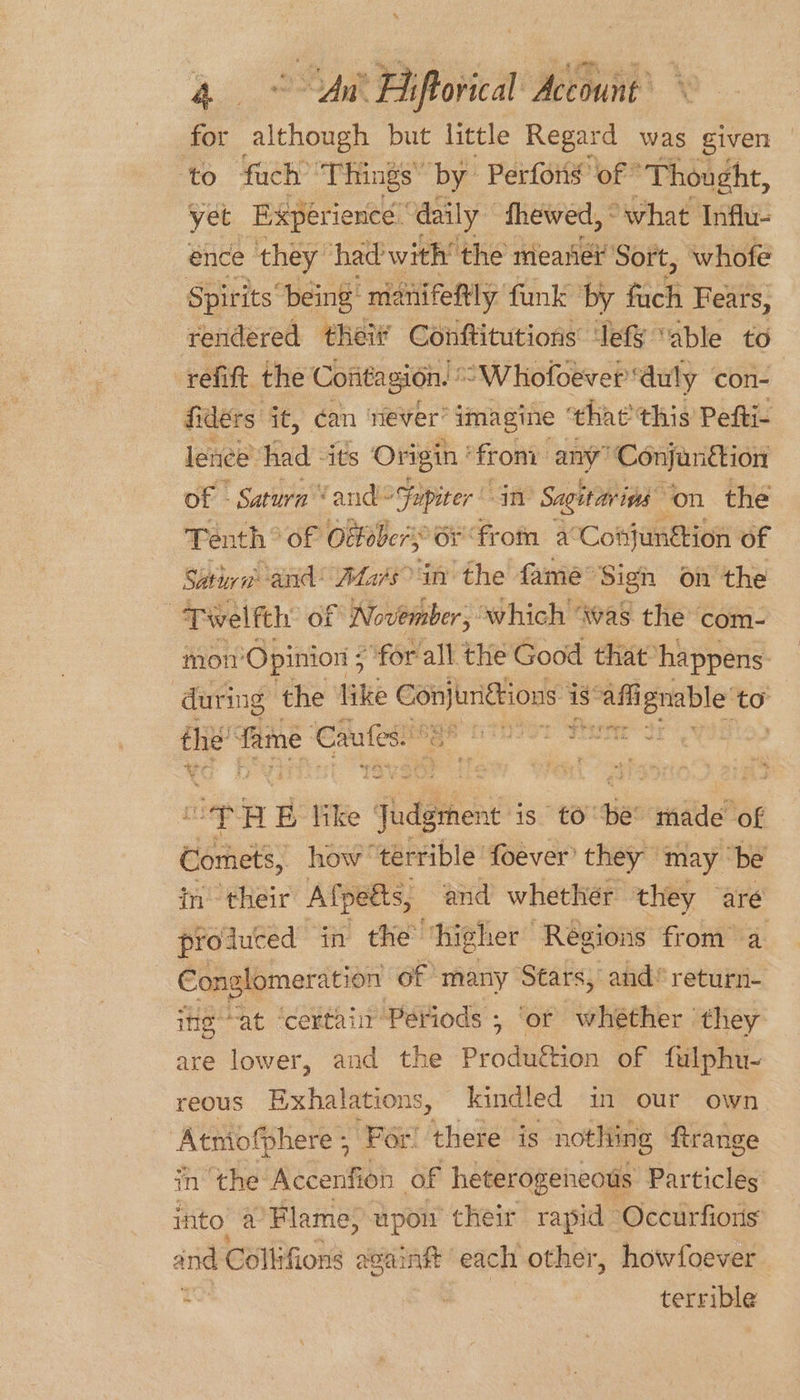 for although but little Regard was given ‘to fach “Things” by Perfons’ of ‘Thought, yet Experience: daily” fhewed, - ‘what Influ- ence they had with’ the meanei Sort, whofe Spirits “being manifettly funk by en Fears, rendered thei Conftitutions efy “able to refift the Contagion. ’ “Whofoever ‘auly con- fiders it, can ‘ever’ imagine that this Pefti- lence’ had -its Origin * from any” “Conjan iction of - Satura ‘and Fupiter in Sagitar ins ‘on the Tenth ® of Ottobers: 6¥ from. acCohjunétion of Sita and’ Afa/s in’ the fame” Sign on the -Tiwelfth of November, which ‘was the com- mot’ ‘Opinion 5 “for all the Good that: happens during the like ae ae is” aft sea aie to vie fame Cafes. +~or + ee tae ; cep 4g like adgthen’ is tO tie made of Comets, how terrible foever’ they” may ‘be in their Afpeéts, and whether they are produced in the ‘higher Regions from a Conglomeration of many Stars, and*return- ine at ‘certair Periods , ‘ot whether they are lower, and the Prodution of fulphu- reous BExhalations, kindled in our own Atmofphere ; ‘For’ there is nothing ftrange in’ the iC TeniOh of heterogeneous: Particles ito’ a’Flame, upon their rapid Occurfions and Collifions ae cainft each other, howfoever : | terrible