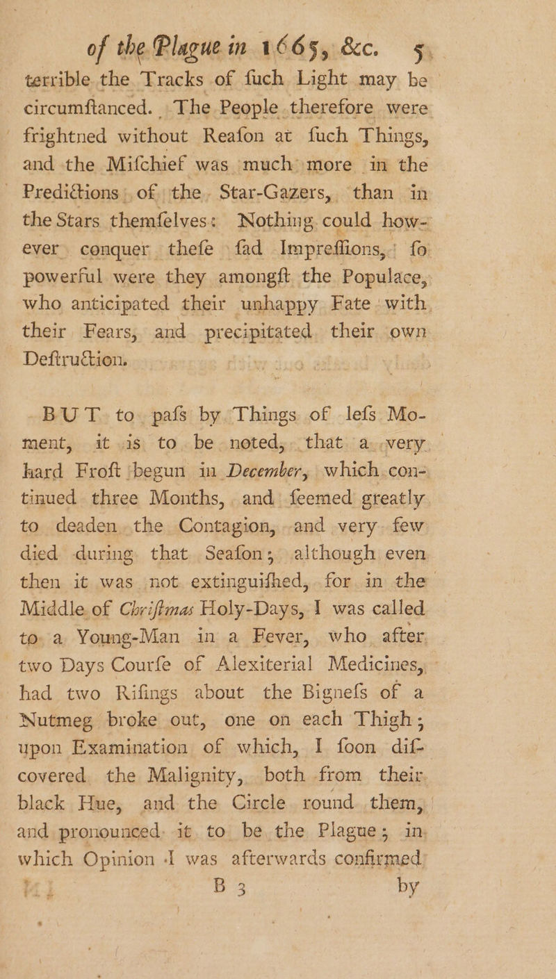 terrible the Tracks of fuch Light may be circumftanced. The People therefore were frightned without Reafon at fuch Things, and the Mitchief was much more in the - Predictions :, of. the. Star-Gazers, than in the Stars themfelves: Nothing. could how- ever conquer thefe fad Imprefiions, : fo powerful were they amongft the Populace, who anticipated their unhappy Fate with. their Fears, and precipitated. their own - Deftruction. BU T. to. pafs by Things of lefs Mo- ment, itis to. be. noted, that. a. wery; hard Froft ‘begun in December, which.con- tinued three Months, . and feemed greatly to deaden.the Contagion, and very few died during. that. Seafon; although even then it was not. extinguifhed, for in the Middle. of Chriftmas Holy-Days, I was called to a Young-Man in a Fever, who after. two Days Courfe of Alexiterial Medicines,, had two Rifings about the Bignefs of a Nutmeg broke out, one on each Thigh; upon Examination of which, I foon dif- covered. the Malignity, both from their. black Hue, and the Circle round them, and pronounced: it to be, the Plague; in, which Opinion I was afterwards confirmed be) B 3 by ~~ = F