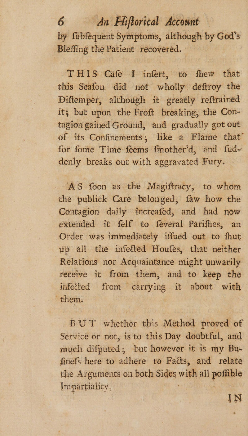by faubfequent Symptoms, although by God’s Bleffing the Patient recovered. THIS Cafe I infért, to thew that this Seafon did not wholly deftroy the Diftemper, although it greatly reftrained it; but upon the Froft breaking, the Con- tagion gained Ground, and gradually got out of its Confinements; like a Flame that’ for fome Time feems fmother’d, and fud- denly breaks out with aggravated Fury. ‘AS foon as the Magiftracy, to whom the publick Care belonged, faw how the Contagion daily increafed, and had now extended it felf to feveral Parifhes, an Order was immediately iffued out to fhut up all the infefted Houfes, that neither Relations nor Acquaintance might unwarily receive it from them, and to keep the infected from carrying it about with them. BUT whether this Method proved of Service or not, is to this Day doubtful, and much difputed; but however it is my Bu- finefs here to adhere to Facts, and relate the Arguments on both Sides with all Loe? Lope ett; IN