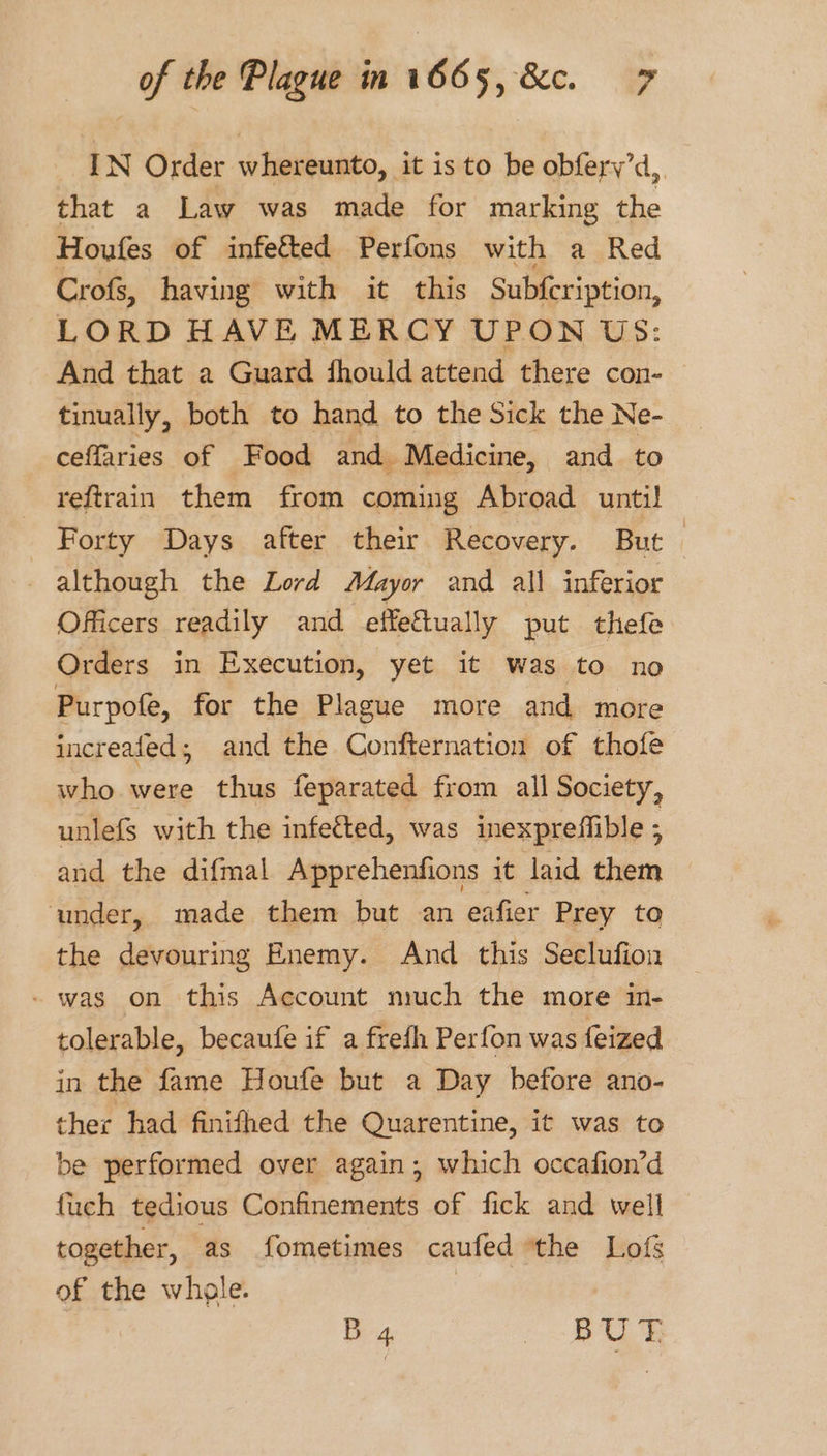 IN Order whereunto, it is to be obfery’d that a Law was made for marking the Houfes of infected Perfons with a Red Crofs, having with it this Subfcription, LORD HAVE MERCY UPON US: And that a Guard fhould attend there con- tinually, both to hand to the Sick the Ne- ceffaries of Food and Medicine, and to reftrain them from coming Abroad until Forty Days after their Recovery. But _ although the Lord Mayor and all inferior Officers readily and effectually put thefe Orders in Execution, yet it was to no Purpofe, for the Plague more and more increafed; and the Confternation of thofe who were thus feparated from all Society, unlefs with the infected, was inexpreffible ; and the difmal Apprehenfions it laid them ‘under, made them but an eafier Prey to the devouring Enemy. And this Seclufion - was on this Account much the more in- tolerable, becaufe if a frefh Perfon was feized in the fame Houfe but a Day before ano- ther had finifhed the Quarentine, it was to be performed over again; which occafion’d fuch tedious Confinements of fick and well together, as fometimes caufed the Lofs of the whole. | B 4. ee