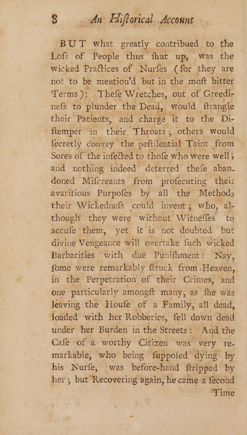 ome what greatly ronnie! to. the Lofs of People thus fhut up, was the wicked Praftices of Nurfes (for they are not to be mention’d. but in the. moft bitter Terms ): Thefe Wretches, out of Greedi- nefs to plunder the Dead, would ‘ftrangle their “Patients, and charge it to the Di- ftemper in their. ‘Throats , others would fecretly convey ‘the pefti ertiab Taint from — Sores of the infetted to thofe who were well; ) and nothing indeed ‘deterred thefe aban- doned Mifcreants from profecuting their avaritious Purpofes by all the Methods their Wickednefs could in vent 5 who, al- though they were without Witneltes to accufe them, yet it is not doubted but divine Vengean ce will overtake fuch wicked Barbarities with dué Punifhment: Nay, fome were ‘remarkably ftruck from ‘Heaven, in the Perpetration of their Crimes, and one particularly amongft many, as fhe was leaving the Houfe of a Family, all dead, loaded with her Robberies, fell down dead under her Burden in the Streets: And the Cafe of a worthy Citizen was very re- markable, who being fuppofed dying by his Nurfe, was before-hand ftripped by her ; but ‘Recovering again, he came a fecond ‘Time