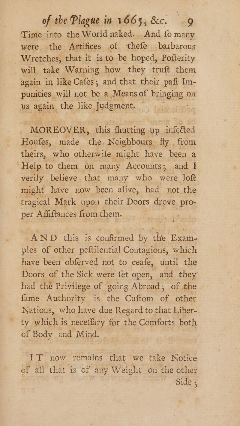 Time into the World naked. And fo many were the Artifices of thefe barbarous | Wretches, that it is to be hoped, Pofterity will take Warning how they truft them again in like Cafes; and that their paft Im- punities will not be a Means of bringing on us again the like Judgment, : MOREOVER, this fhutting up infe&amp;ted Houfes, made the. Neighbours fly , from theirs, who otherwile might have been a Help to them on many Accounts; .and I verily . believe. that many who were loft might have now been alive, had not the | tragical Mark upon their Doors drove pro- per Affiftances from them. . AND act is pha i - vite i. ples of other peftilential Contagions, which have been obferved not to ceafe, until the Doors of the Sick were fet open, and they had the Privilege of going Abroad; of the fame Authority is the Cuftom or other Nations, who have due Regard to that Liber-. ty which is neceflary for the Comforts both of Body and Mind. IT now remains that we take Notice of all that is of any Weight on the other ‘Side;