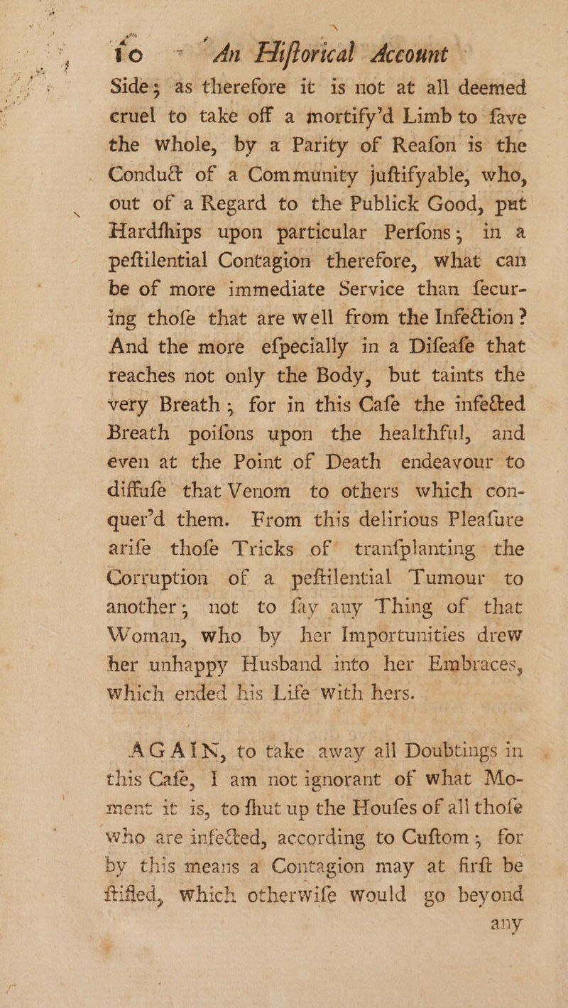Side; as therefore it is not at all deemed cruel to take off a mortify’d Limb to fave the whole, by a Parity of Reafon is the out of a Regard to the Publick Good, put Hardfhips upon particular Perfons; in a peftilential Contagion therefore, what can be of more immediate Service than fecur- ing thofe that are well from the Infeétion ? And the more efpecially in a Difeafe that reaches not only the Body, but taints the very Breath; for in this Cafe the infetted Breath poifons upon the healthful, and even at the Point of Death endeayour to diffufe that Venom to others which con- quer’d them. From this delirious Pleafure arife thofe Tricks of tranfplanting the Corruption of a peftilential Tumour to another; not to fay auy Thing of that Woman, who by her Importunities drew her unhappy Husband into her Embraces, which ended his Life with hers. AGAIN, to take away all Doubtings in this Cafe, I am not ignorant of what Mo- ment it is, to fhut up the Houfes of all thofe by this means a Contagion may at firft be ftifed, which otherwife would go beyond any