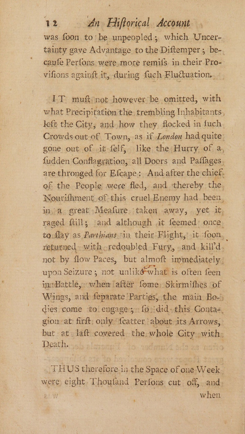 was foon to’ be unpeopled; which Uncer- tainty gave Advantage to the Diftemper ; be-, caufe Perfons. were.more remifs. in their Pro- vifions againft it, during fuch Fluctuation. TT muftinot however be omitted, with what Precipitation the, trembling Inhabitants, lefe the City, and how they flocked in fuch. Crowds out of Town, as if London had quite: gone out of .it-felf, like the: Hurry of a, {udden Conflagration, all Doors and Paflages. are thronged f for Efeape: And after the chief, of the People were fled, and thereby the. | WNourifhment_of-this cruel.Enemy had. been, u,a, great» Meafure. taken . away, yet it, raged full; and although it feemed* once. | to.flay as Parthians “in their Flight, it foon. retusned with . redoubled Fury, and kill’d. not by flow Paces, but almoft immediately, upon Seizure ; not unlikéwhat is often feen immBattle ssedloe ‘after fome: Skirmifhes of Wings, ue ete eS main Bo- dies come to. engage; fo ‘did- this Contas, gion at: firft, only: oa about - its Arrows, but at. laft covered. the. whole Gity with, Death. st | THUS thereforesia the Space of one Week were eight, Thoyfand Perfons cut off, and when 8