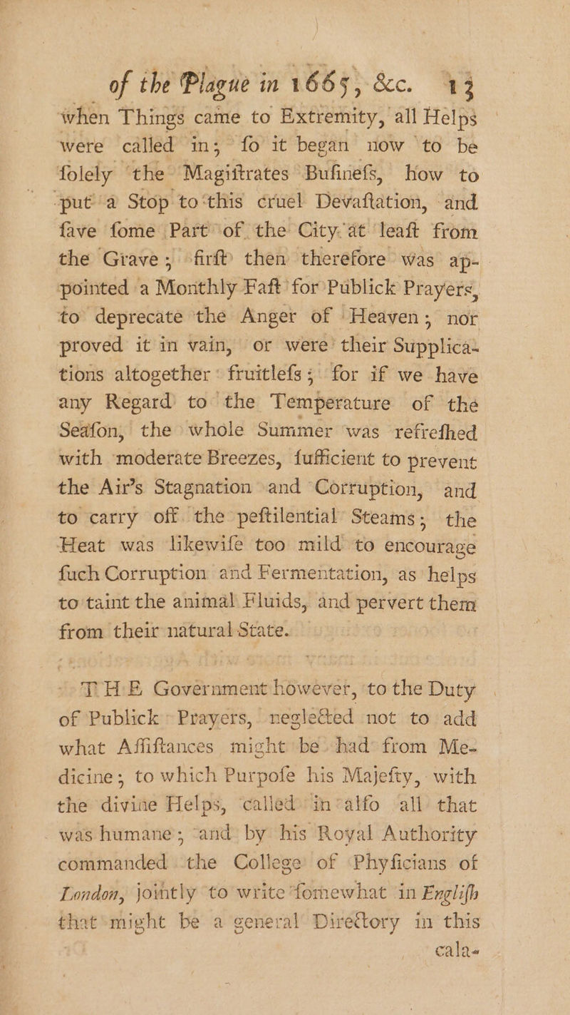 when Things came to Extremity, all Helps were called in; fo it began now ‘to be folely ‘the Magiitrates Bufinefs, how to ‘put a Stop to‘this cruel Devaftation, and fave fome Part of the Cityat leaft from the Grave, -firf! then therefore was ap- pointed a Monthly Faft for Publick Prayers, to deprecate the Anger of Heaven; nor proved it in vain, or were’ their Supplica- tions altogether : fruitlefs; for if we have any Regard to the Temperature of thé Seafon, the whole Summer ‘was refrefhed with ‘moderate Breezes, fufficient to prevent the Air’s Stagnation and Corruption, and to carry off. the peftilential Steams; the Heat was likewife too mild to encourage fuch Corruption and Fermentation, as helps to taint the animal Fluids, and pervert them from their natural State. -- THE Government however, to the Duty of Publick » Prayers, neglected not to add what Affiftances, might be had from Me- dicine; to which Purpofe his Majefty, with the divine Helps, ‘called invalfo all that was humane; ‘and by his Royal Authority commanded the College of Phyficians of London, jointly to write fomewhat ‘in Exglifh that might be a general Directory in this calas