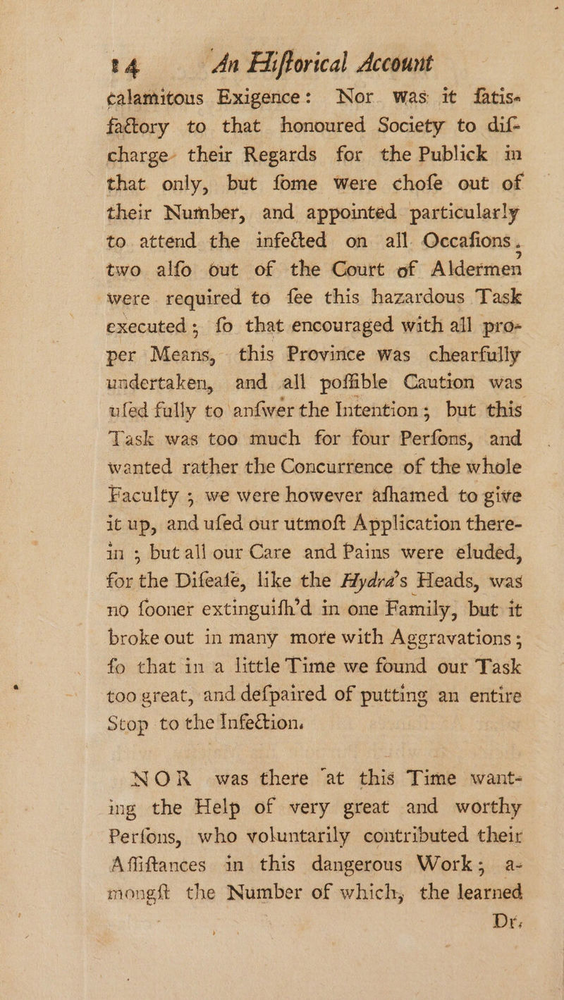 calamitous Exigence: Nor was it fatis« fattory to that honoured Society to dif- charge their Regards for the Publick in that only, but fome were chofe out of their Number, and appointed particularly to attend the infected on all Occafions. two alfo out of the Court of Aldermen were required to fee this hazardous Task executed; fo that encouraged with all pro- per Means, this Province was chearfully undertaken, and all poffible Caution was ufed fully to anfwer the Intention; but this Task was too much for four Perfons, and wanted rather the Concurrence of the whole Faculty ; we were however afhamed to give itup, and ufed our utmoft Application there- ii ; but all our Care and Pains were eluded, for the Difeate, like the Aydra’s Heads, was no fooner extinguifh’d in one Family, but it broke out in many more with Ageravations; fo that in a little Time we found our Task too great, and defpaired of putting an entire Stop to the Infection. NOR _ was there ‘at this Time want- ing the Help of very great and worthy Perfons, who voluntarily contributed their Affiftances in this dangerous Work; a- mongft the Number of which, the learned | Dr;