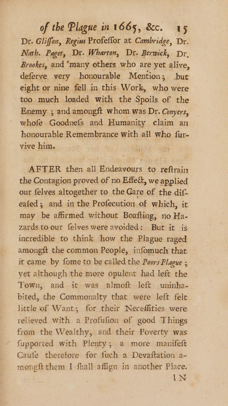 Dr. Gliffon, Regius Profeflor at Cambridge, Dr. Nath. Paget, Dr. Wharton, Dr. Berwick, Dr, Brookes, and “many others who are yet alive, deferve very honourable Mention; but eight or nine fell in this Work, who were too much loaded with the Spoils of the Enemy ; and amongft whom was Dr. Conyers, whofe Goodnefs and Humanity claim an honourable Remembrance with all who fur- _ vive him. 3 AFTER then all Endeavours to reftrain the Contagion proved of no Effect, we applied our felyes altogether to the Gare of the dif- eafed; and in the Profecution of which, it may be affirmed without Boafting, no Ha- zards to our felves were avoided: But it is incredible to think how the Plague raged amongft the common People, infomuch that it came by fome to be called the Poors Plague ; yet although the more opulent had left the Town, and it was almoft left uninha- bited, the Commonalty that were left felt little of Want; for their Neceffities were relieved with a Profufion of good Things from the Wealthy, and their Poverty was fupported with Plenty; a more manifeft Caufe therefore for fuch a Devaitation a- mongft them I-fhall affign in another Place.’ IN
